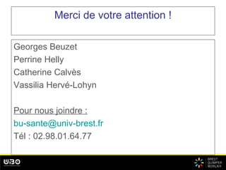 Merci de votre attention !
Georges Beuzet
Perrine Helly
Catherine Calvès
Vassilia Hervé-Lohyn
Pour nous joindre :
bu-sante@univ-brest.fr
Tél : 02.98.01.64.77
 