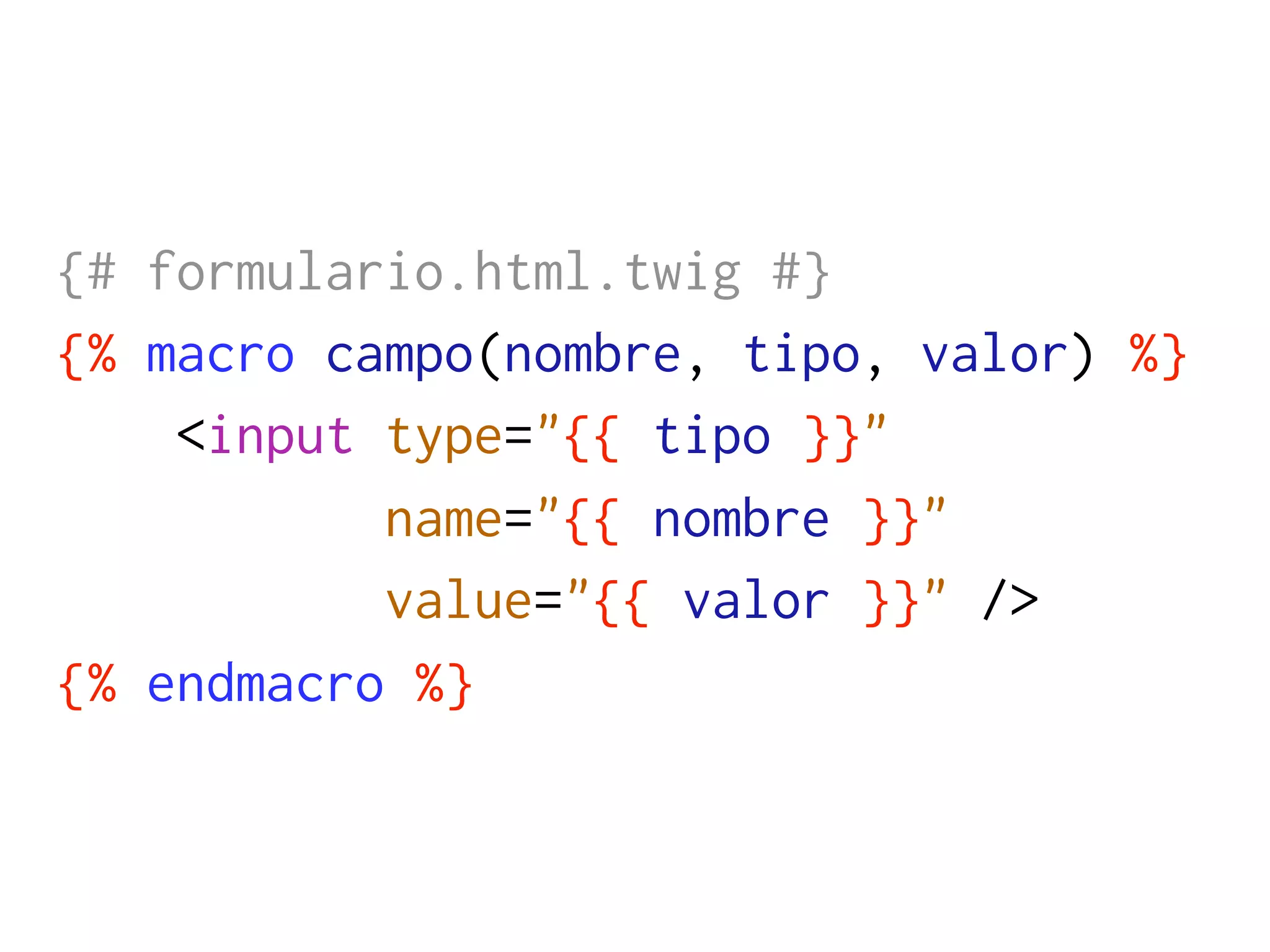 {# formulario.html.twig #}
{% macro campo(nombre, tipo, valor) %}
    <input type="{{ tipo }}"
           name="{{ nombre }}"
           value="{{ valor }}" />
{% endmacro %}
 