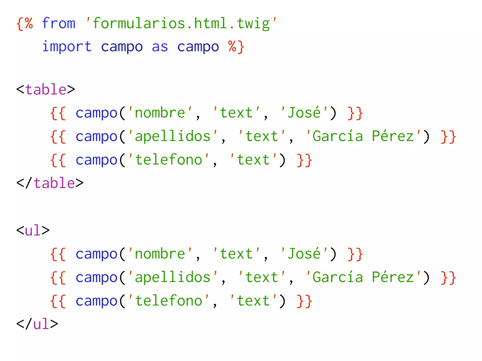 {% from 'formularios.html.twig'
   import campo as campo %}

<table>
    {{ campo('nombre', 'text', 'José') }}
    {{ campo('apellidos', 'text', 'García Pérez') }}
    {{ campo('telefono', 'text') }}
</table>

<ul>
    {{ campo('nombre', 'text', 'José') }}
    {{ campo('apellidos', 'text', 'García Pérez') }}
    {{ campo('telefono', 'text') }}
</ul>
 