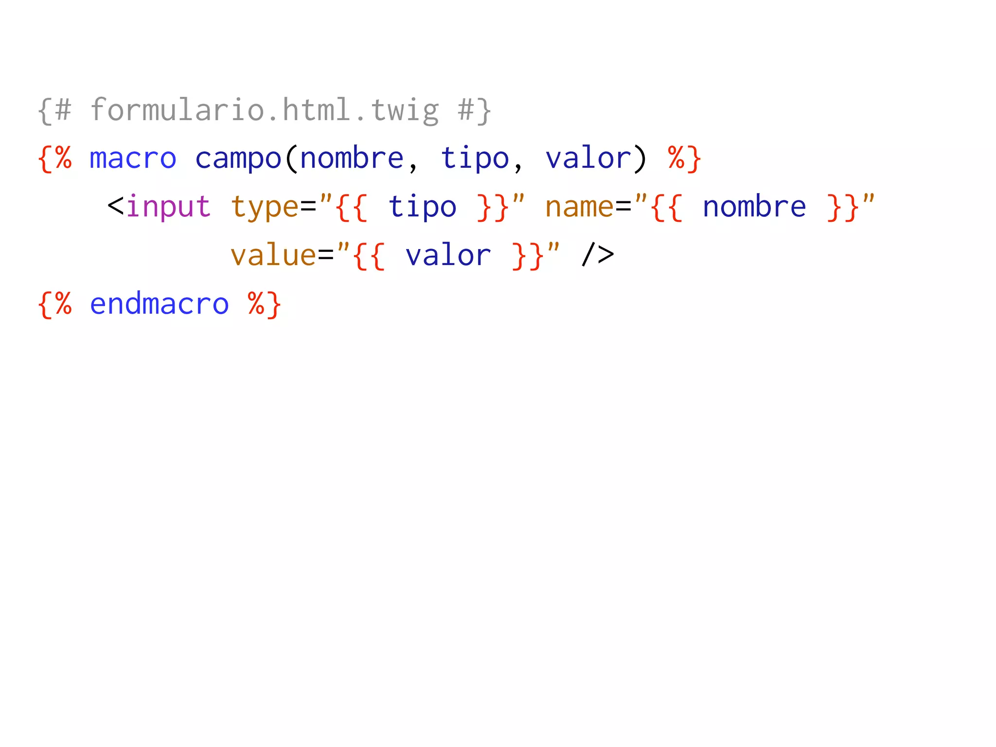 {# formulario.html.twig #}
{% macro campo(nombre, tipo, valor) %}
    <input type="{{ tipo }}" name="{{ nombre }}"
           value="{{ valor }}" />
{% endmacro %}
 