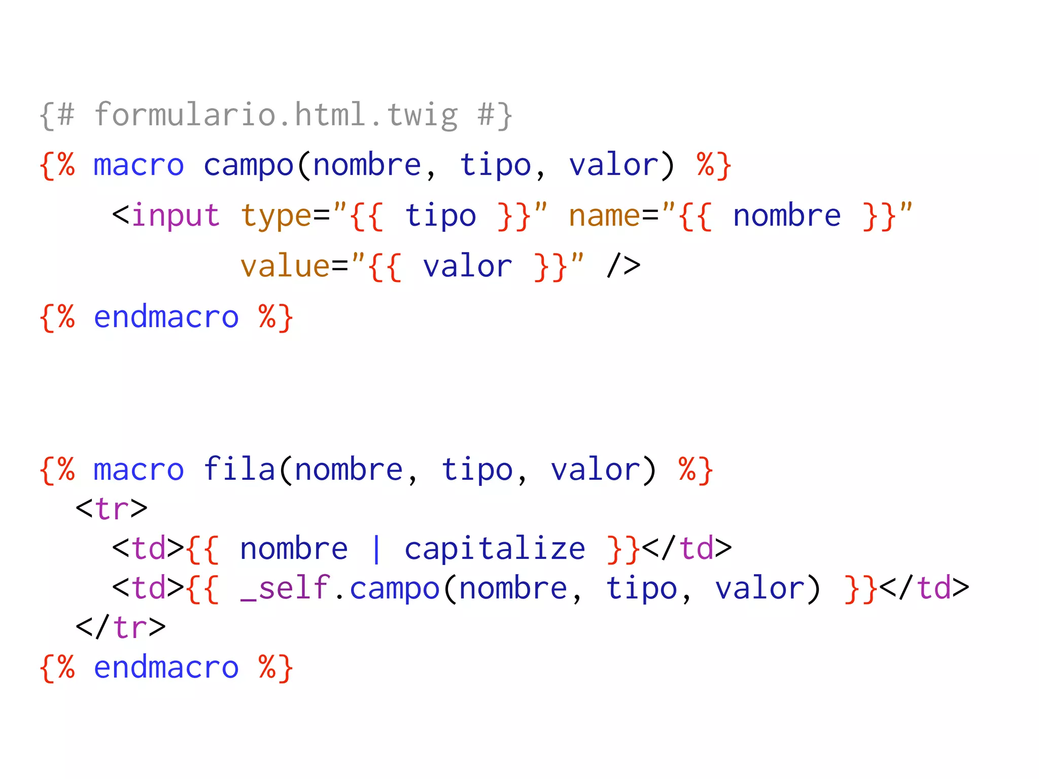 {# formulario.html.twig #}
{% macro campo(nombre, tipo, valor) %}
    <input type="{{ tipo }}" name="{{ nombre }}"
           value="{{ valor }}" />
{% endmacro %}



{% macro fila(nombre, tipo, valor) %}
  <tr>
    <td>{{ nombre | capitalize }}</td>
    <td>{{ _self.campo(nombre, tipo, valor) }}</td>
  </tr>
{% endmacro %}
 