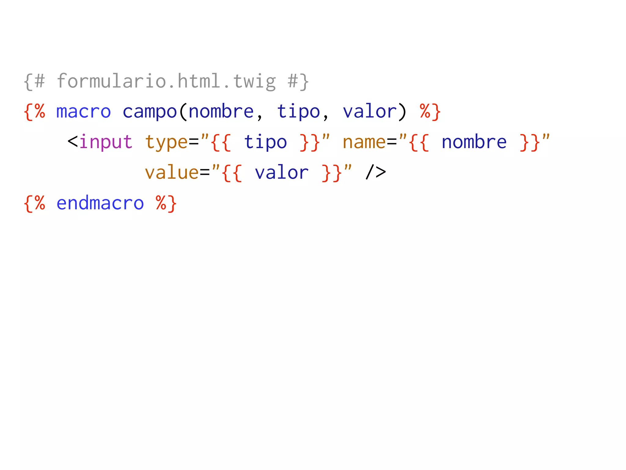 {# formulario.html.twig #}
{% macro campo(nombre, tipo, valor) %}
    <input type="{{ tipo }}" name="{{ nombre }}"
           value="{{ valor }}" />
{% endmacro %}
 