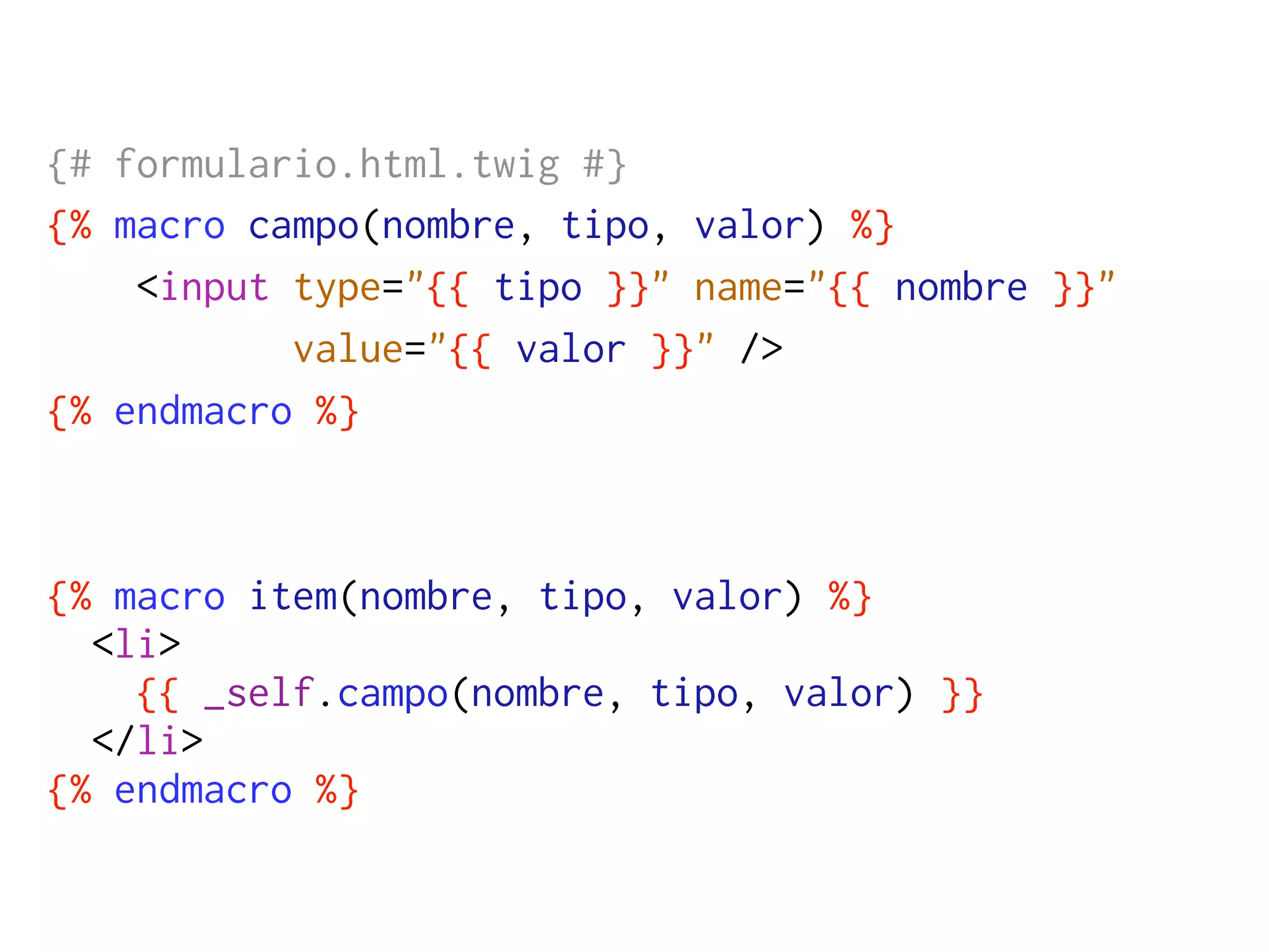 {# formulario.html.twig #}
{% macro campo(nombre, tipo, valor) %}
    <input type="{{ tipo }}" name="{{ nombre }}"
           value="{{ valor }}" />
{% endmacro %}



{% macro item(nombre, tipo, valor) %}
  <li>
    {{ _self.campo(nombre, tipo, valor) }}
  </li>
{% endmacro %}
 