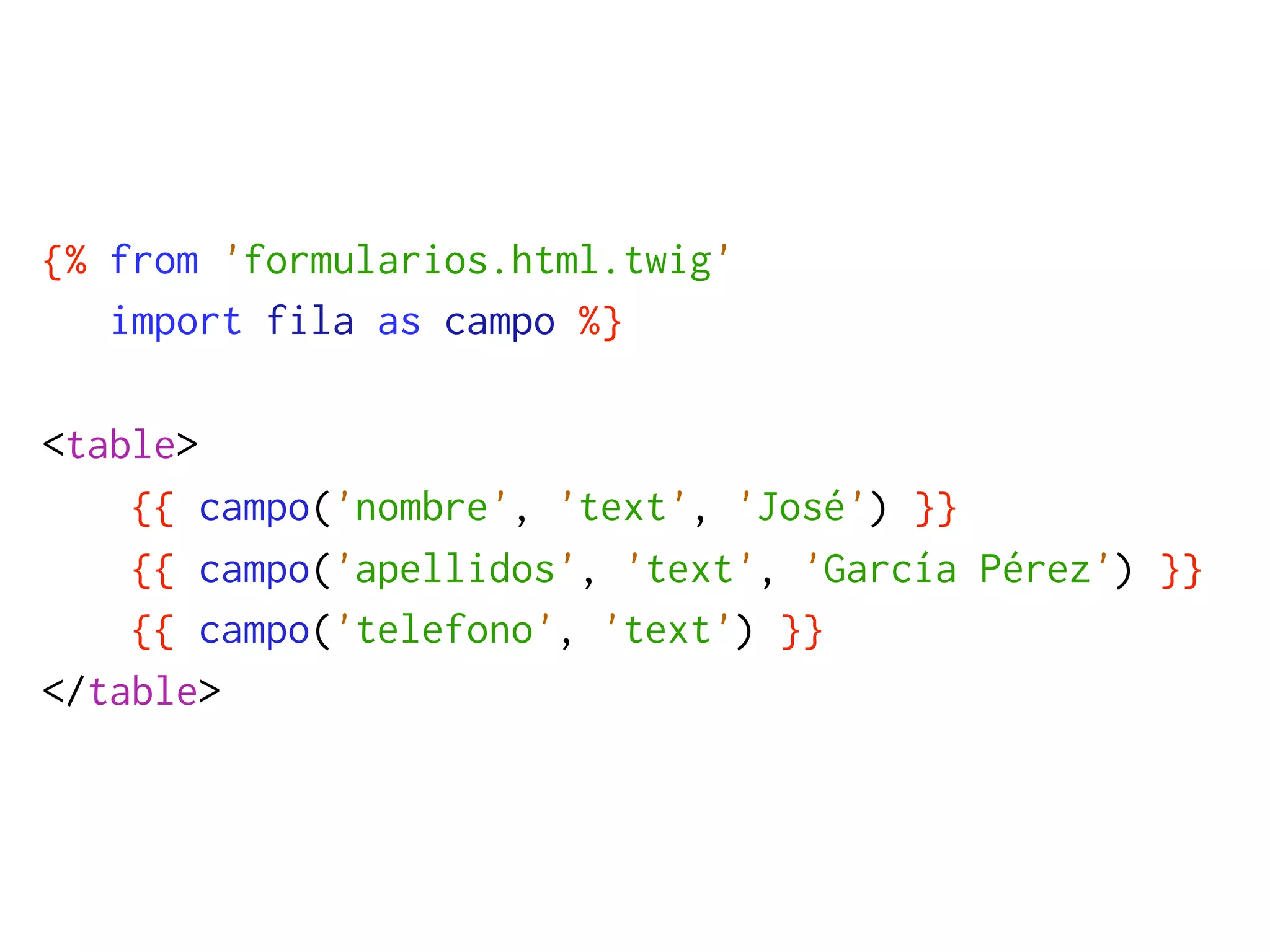 {% from 'formularios.html.twig'
   import fila as campo %}

<table>
    {{ campo('nombre', 'text', 'José') }}
    {{ campo('apellidos', 'text', 'García Pérez') }}
    {{ campo('telefono', 'text') }}
</table>
 
