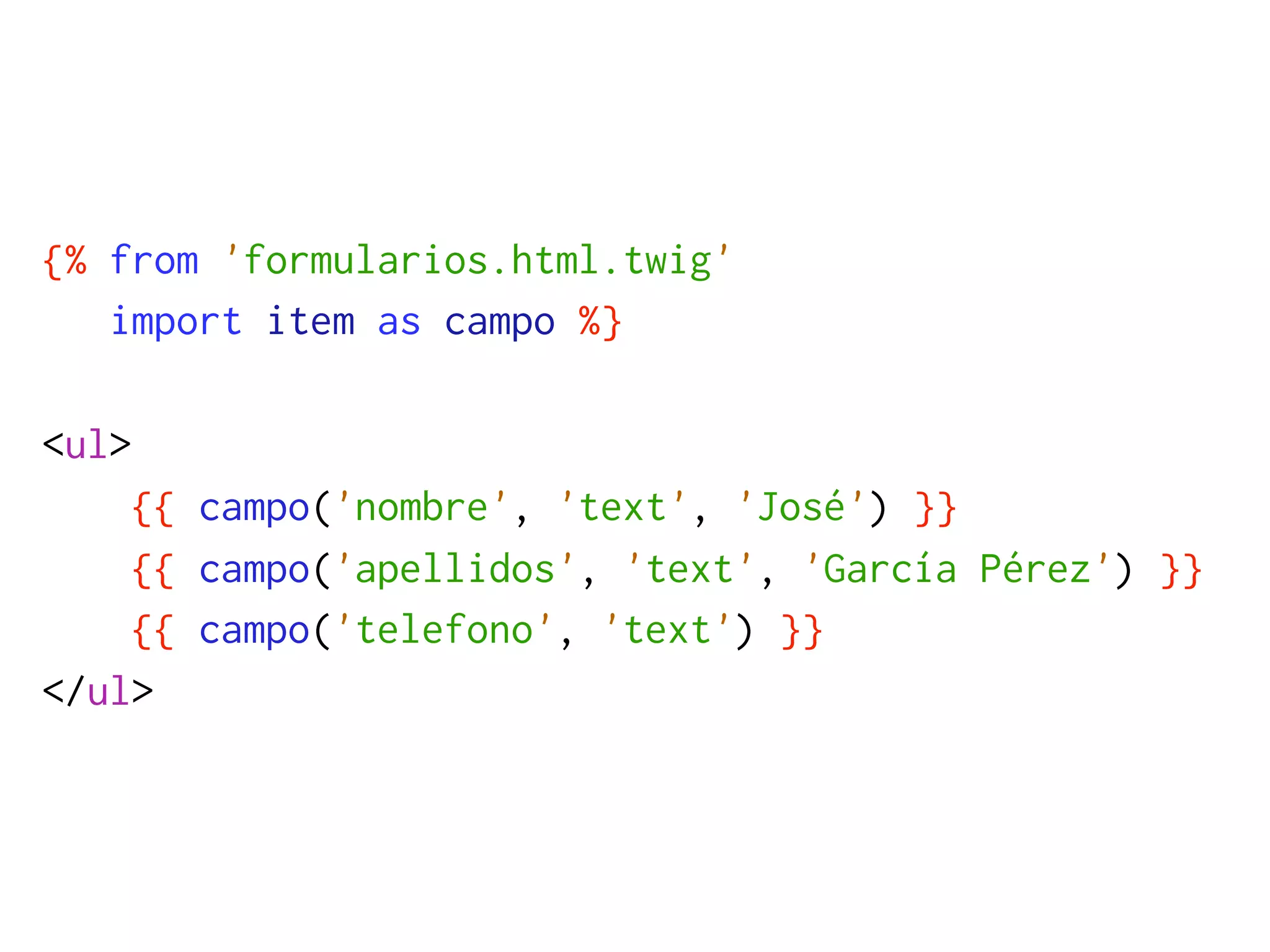 {% from 'formularios.html.twig'
   import item as campo %}

<ul>
    {{ campo('nombre', 'text', 'José') }}
    {{ campo('apellidos', 'text', 'García Pérez') }}
    {{ campo('telefono', 'text') }}
</ul>
 