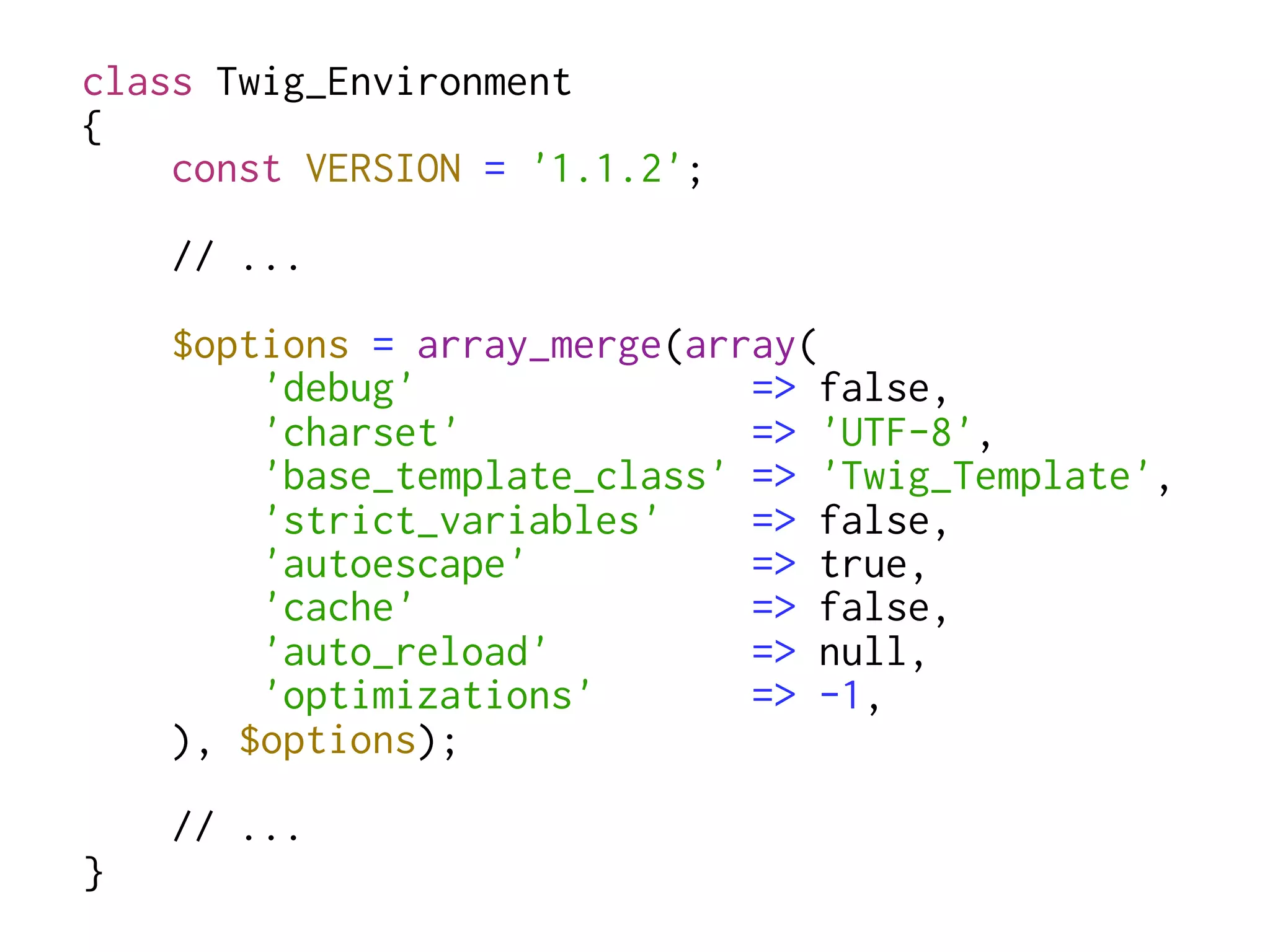 class Twig_Environment
{
    const VERSION = '1.1.2';
    // ...
    $options = array_merge(array(
        'debug'               => false,
        'charset'             => 'UTF-8',
        'base_template_class' => 'Twig_Template',
        'strict_variables'    => false,
        'autoescape'          => true,
        'cache'               => false,
        'auto_reload'         => null,
        'optimizations'       => -1,
    ), $options);
    // ...
}
 