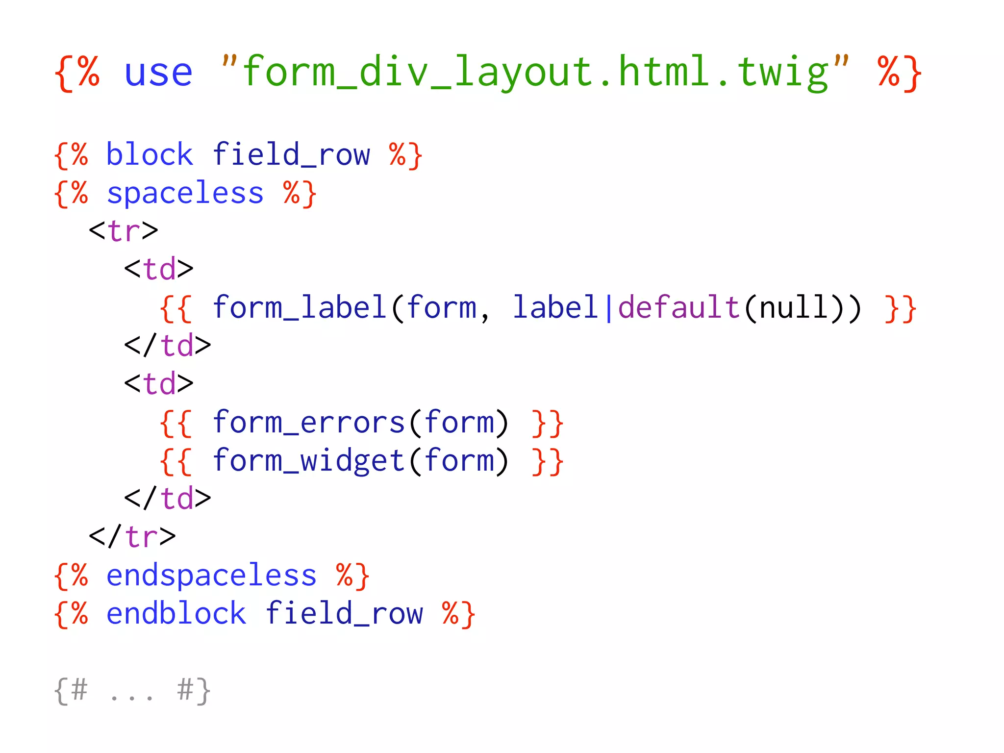 {% use "form_div_layout.html.twig" %}
{% block field_row %}
{% spaceless %}
  <tr>
    <td>
       {{ form_label(form, label|default(null)) }}
    </td>
    <td>
       {{ form_errors(form) }}
       {{ form_widget(form) }}
    </td>
  </tr>
{% endspaceless %}
{% endblock field_row %}

{# ... #}
 