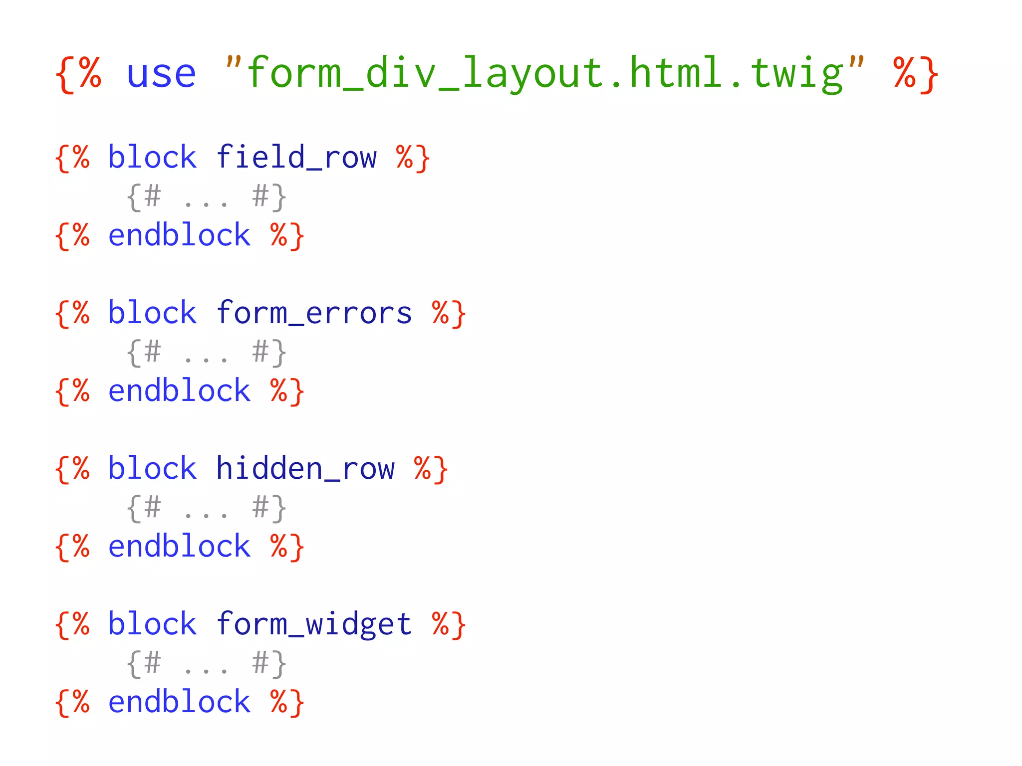 {% use "form_div_layout.html.twig" %}
{% block field_row %}
    {# ... #}
{% endblock %}

{% block form_errors %}
    {# ... #}
{% endblock %}

{% block hidden_row %}
    {# ... #}
{% endblock %}

{% block form_widget %}
    {# ... #}
{% endblock %}
 