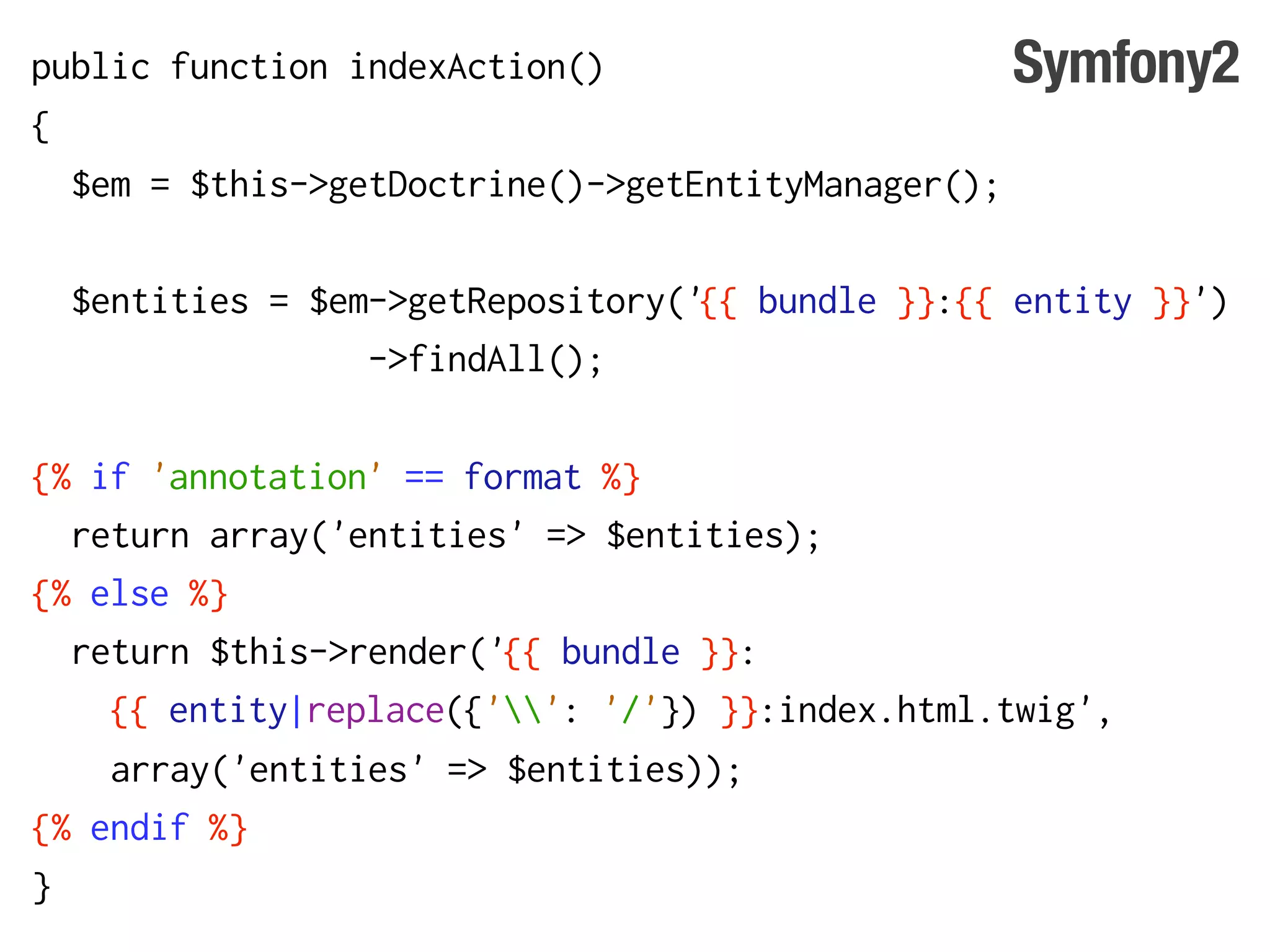 public function indexAction()                     Symfony2
{
  $em = $this->getDoctrine()->getEntityManager();

  $entities = $em->getRepository('{{ bundle }}:{{ entity }}')
                 ->findAll();

{% if 'annotation' == format %}
  return array('entities' => $entities);
{% else %}
  return $this->render('{{ bundle }}:
    {{ entity|replace({'': '/'}) }}:index.html.twig',
    array('entities' => $entities));
{% endif %}
}
 