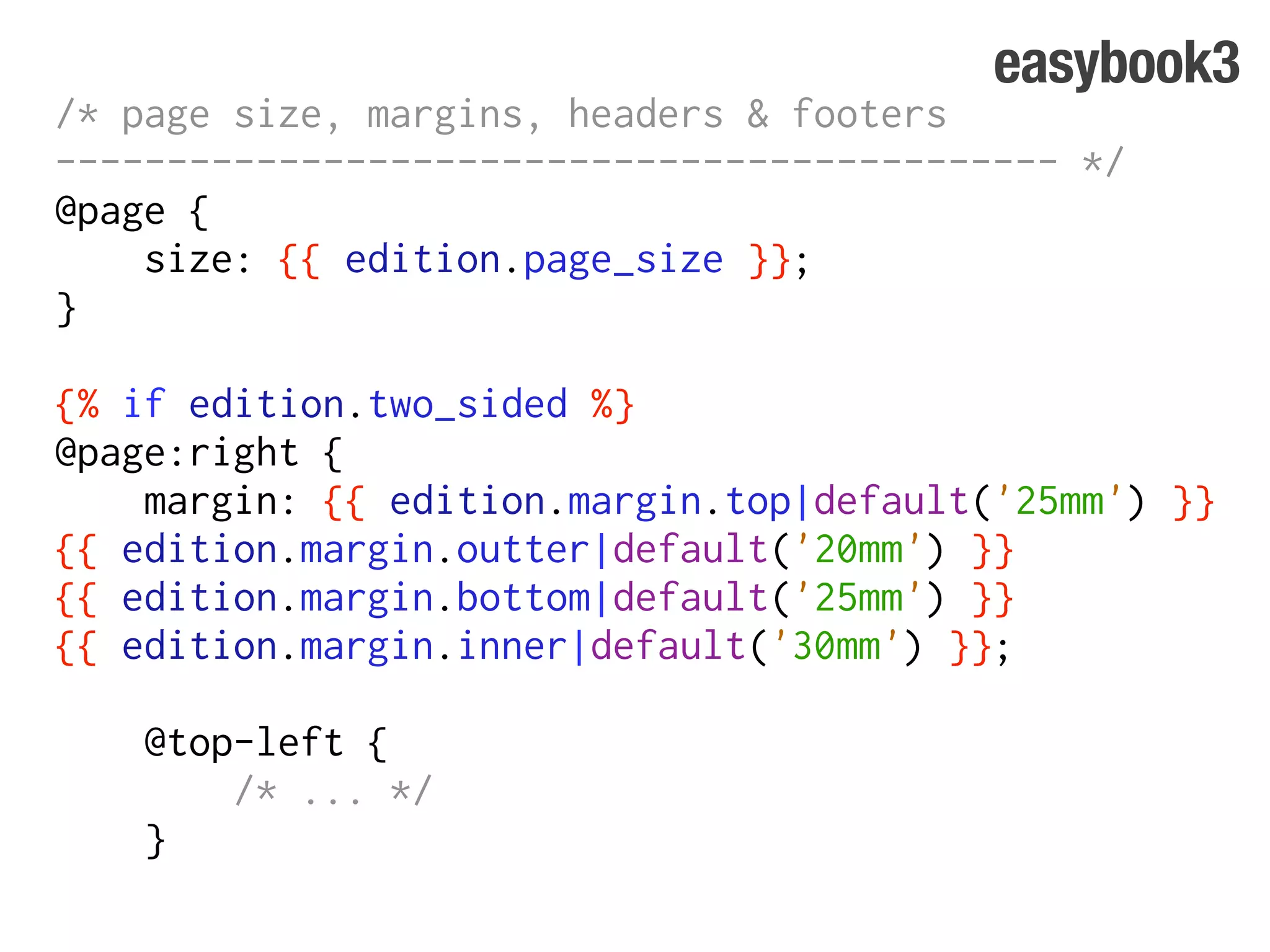 easybook3
/* page size, margins, headers & footers
--------------------------------------------- */
@page {
    size: {{ edition.page_size }};
}

{% if edition.two_sided %}
@page:right {
    margin: {{ edition.margin.top|default('25mm') }}
{{ edition.margin.outter|default('20mm') }}
{{ edition.margin.bottom|default('25mm') }}
{{ edition.margin.inner|default('30mm') }};

    @top-left {
        /* ... */
    }
 