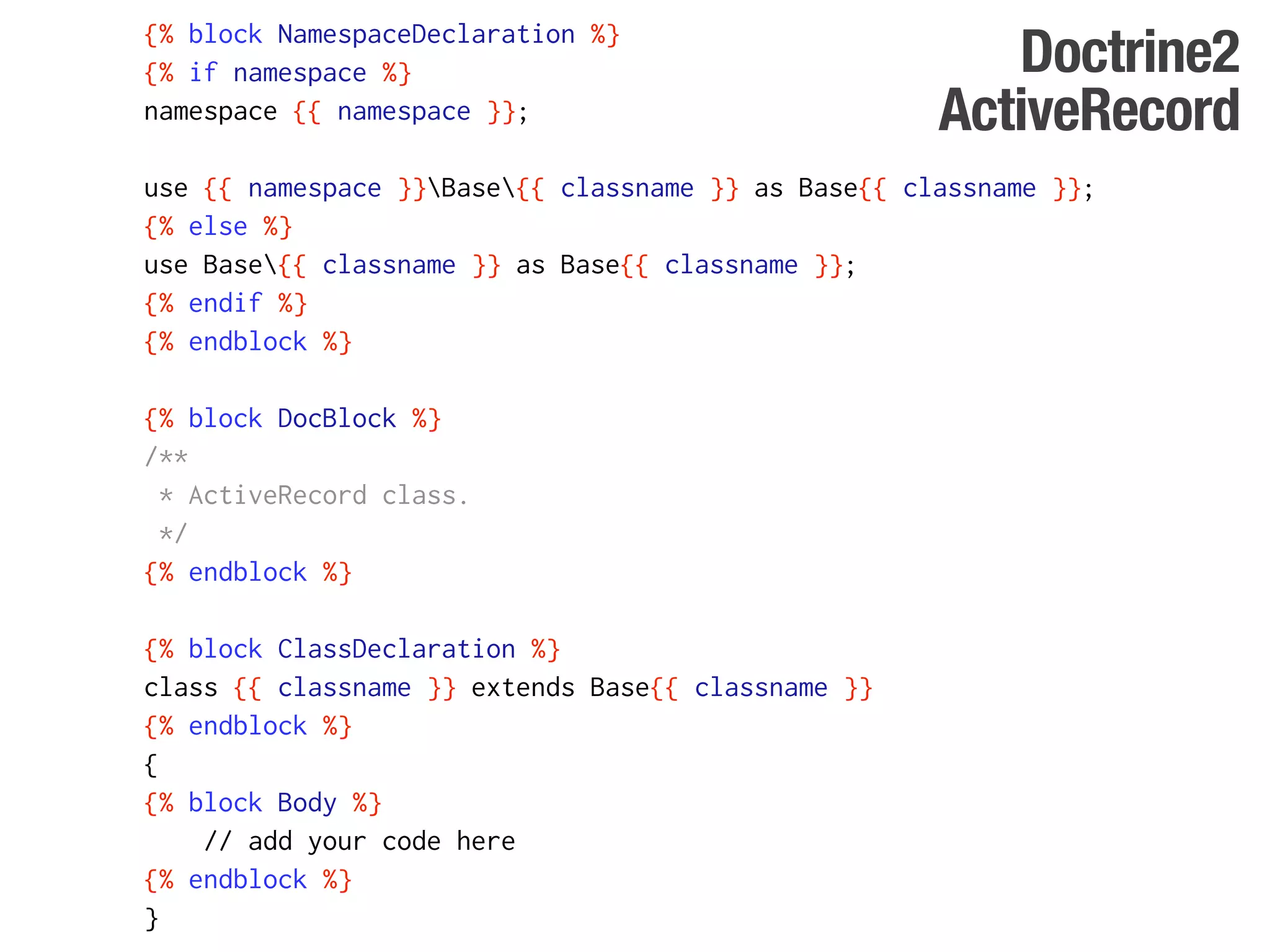 {% block NamespaceDeclaration %}
{% if namespace %}                                      Doctrine2
namespace {{ namespace }};                           ActiveRecord
use {{ namespace }}Base{{ classname }} as Base{{ classname }};
{% else %}
use Base{{ classname }} as Base{{ classname }};
{% endif %}
{% endblock %}

{% block DocBlock %}
/**
 * ActiveRecord class.
 */
{% endblock %}

{% block ClassDeclaration %}
class {{ classname }} extends Base{{ classname }}
{% endblock %}
{
{% block Body %}
    // add your code here
{% endblock %}
}
 