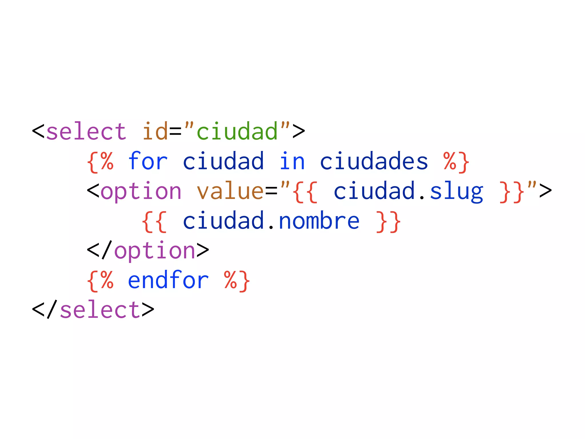 <select id="ciudad">
    {% for ciudad in ciudades %}
    <option value="{{ ciudad.slug }}">
        {{ ciudad.nombre }}
    </option>
    {% endfor %}
</select>
 