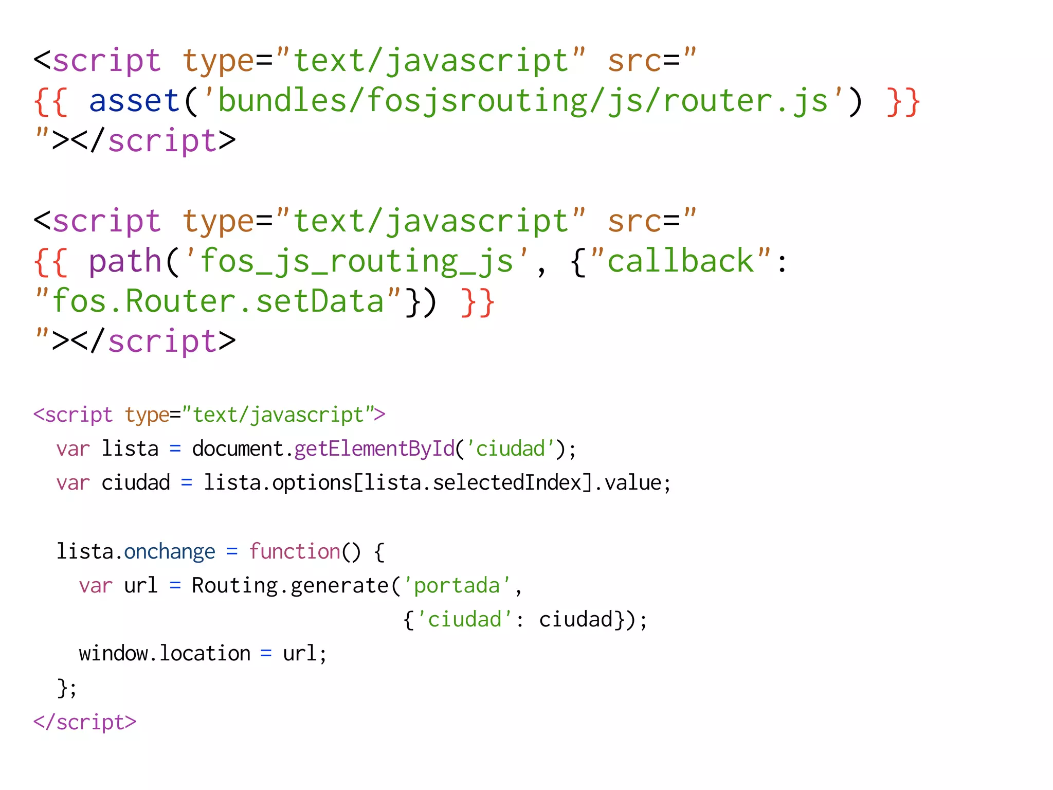 <script type="text/javascript" src="
{{ asset('bundles/fosjsrouting/js/router.js') }}
"></script>

<script type="text/javascript" src="
{{ path('fos_js_routing_js', {"callback":
"fos.Router.setData"}) }}
"></script>
<script type="text/javascript">
  var lista = document.getElementById('ciudad');
  var ciudad = lista.options[lista.selectedIndex].value;

  lista.onchange = function() {
    var url = Routing.generate('portada',
                                {'ciudad': ciudad});
    window.location = url;
  };
</script>
 