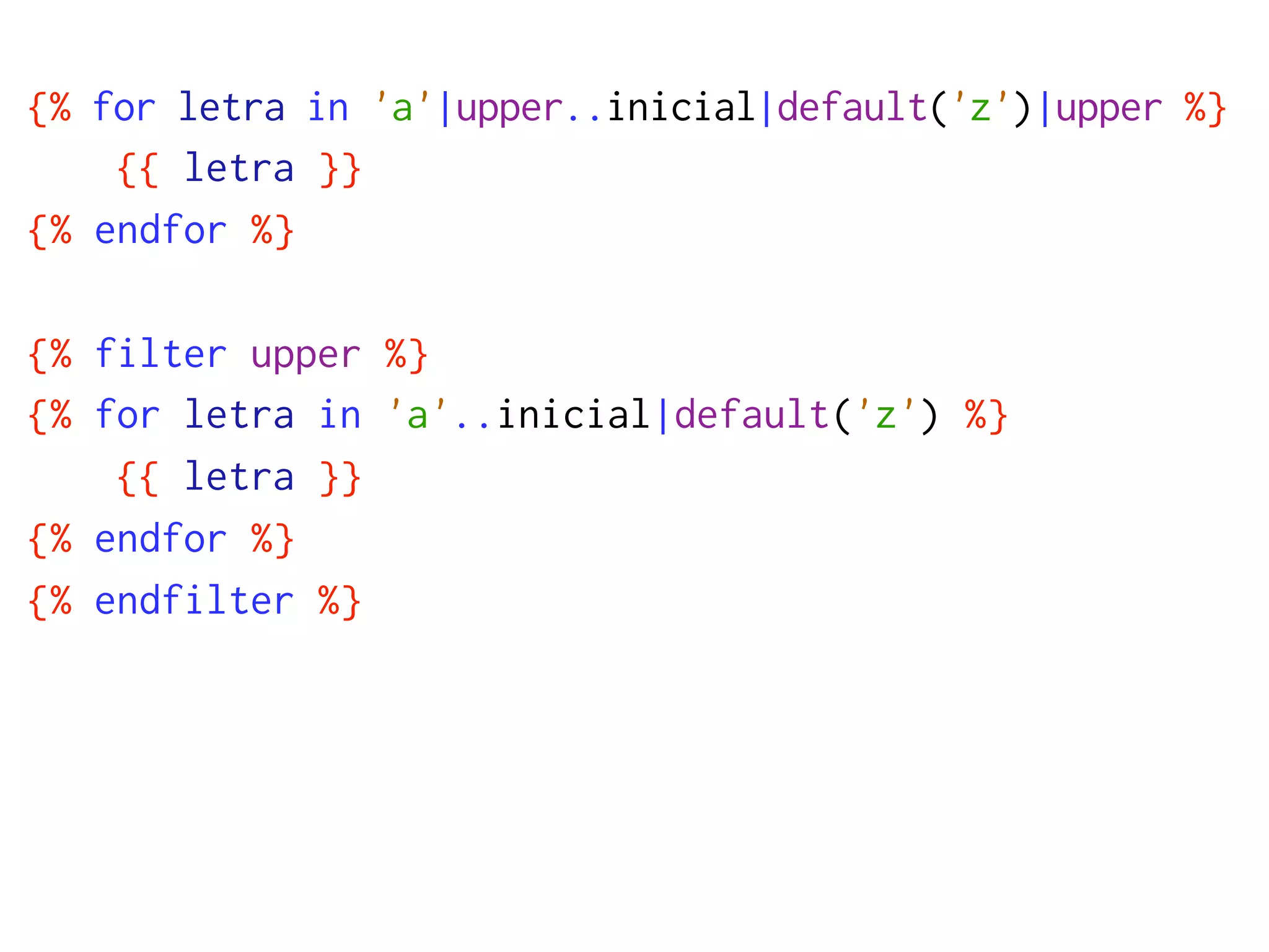 {% for letra in 'a'|upper..inicial|default('z')|upper %}
    {{ letra }}
{% endfor %}

{% filter upper %}
{% for letra in 'a'..inicial|default('z') %}
    {{ letra }}
{% endfor %}
{% endfilter %}
 