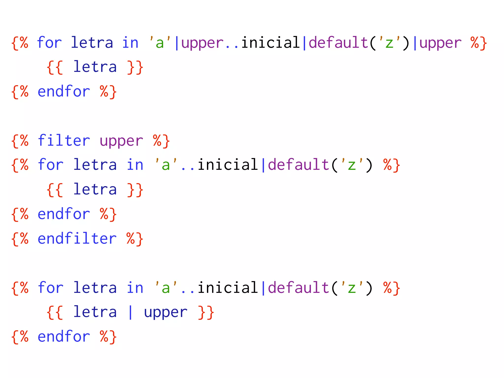 {% for letra in 'a'|upper..inicial|default('z')|upper %}
    {{ letra }}
{% endfor %}

{% filter upper %}
{% for letra in 'a'..inicial|default('z') %}
    {{ letra }}
{% endfor %}
{% endfilter %}

{% for letra in 'a'..inicial|default('z') %}
    {{ letra | upper }}
{% endfor %}
 