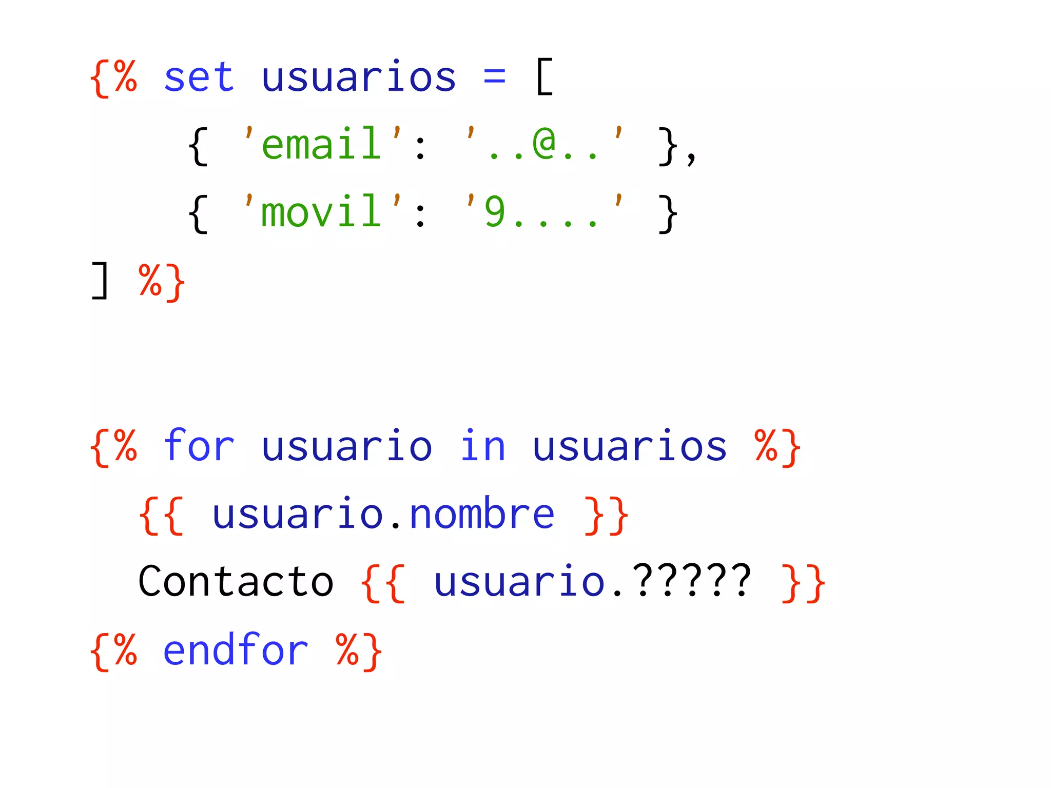 {% set usuarios = [
     { 'email': '..@..' },
     { 'movil': '9....' }
] %}


{% for usuario in usuarios %}
  {{ usuario.nombre }}
  Contacto {{ usuario.????? }}
{% endfor %}
 