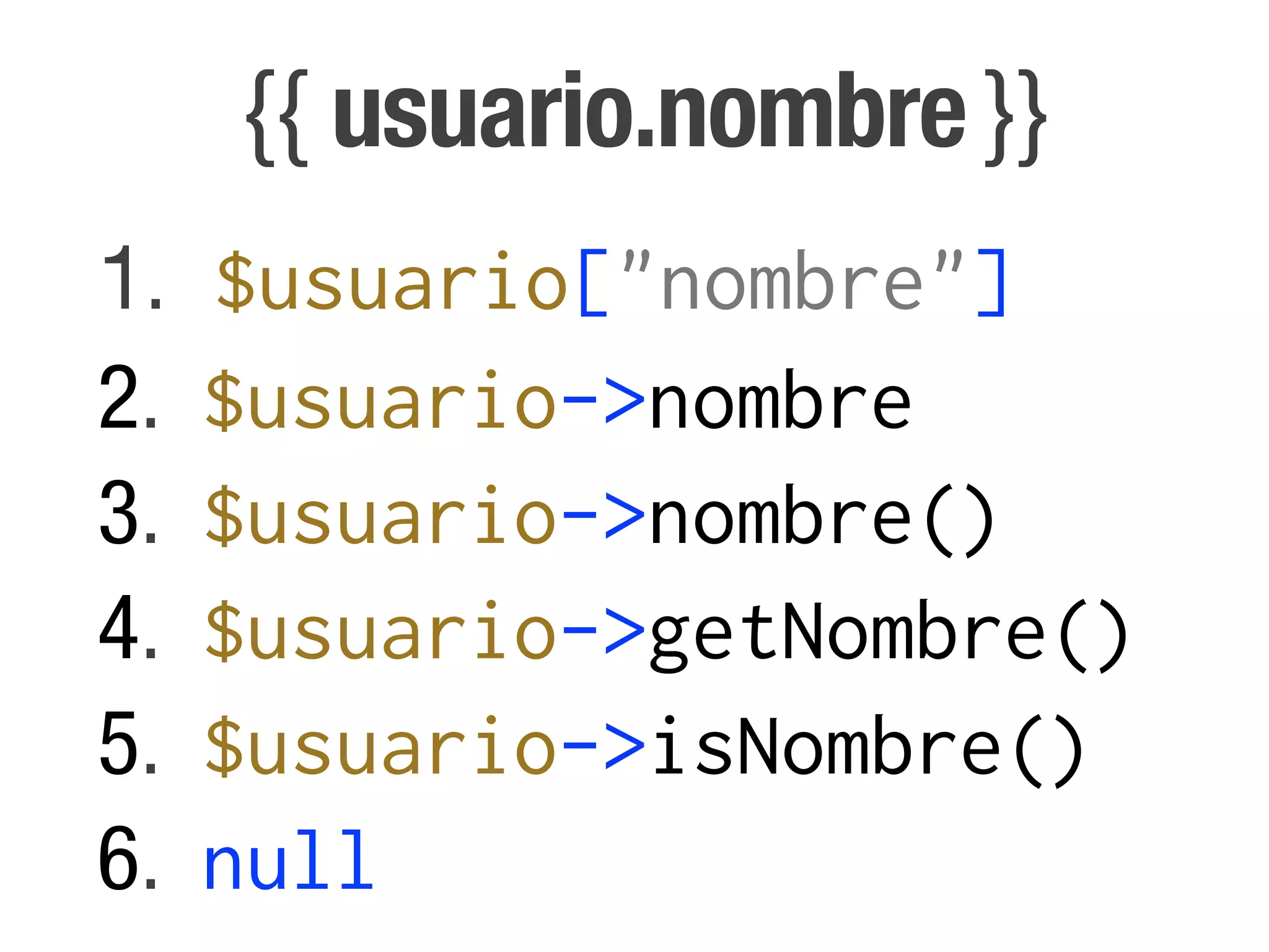 {{ usuario.nombre }}
1.   $usuario["nombre"]
2.   $usuario->nombre
3.   $usuario->nombre()
4.   $usuario->getNombre()
5.   $usuario->isNombre()
6.   null
 