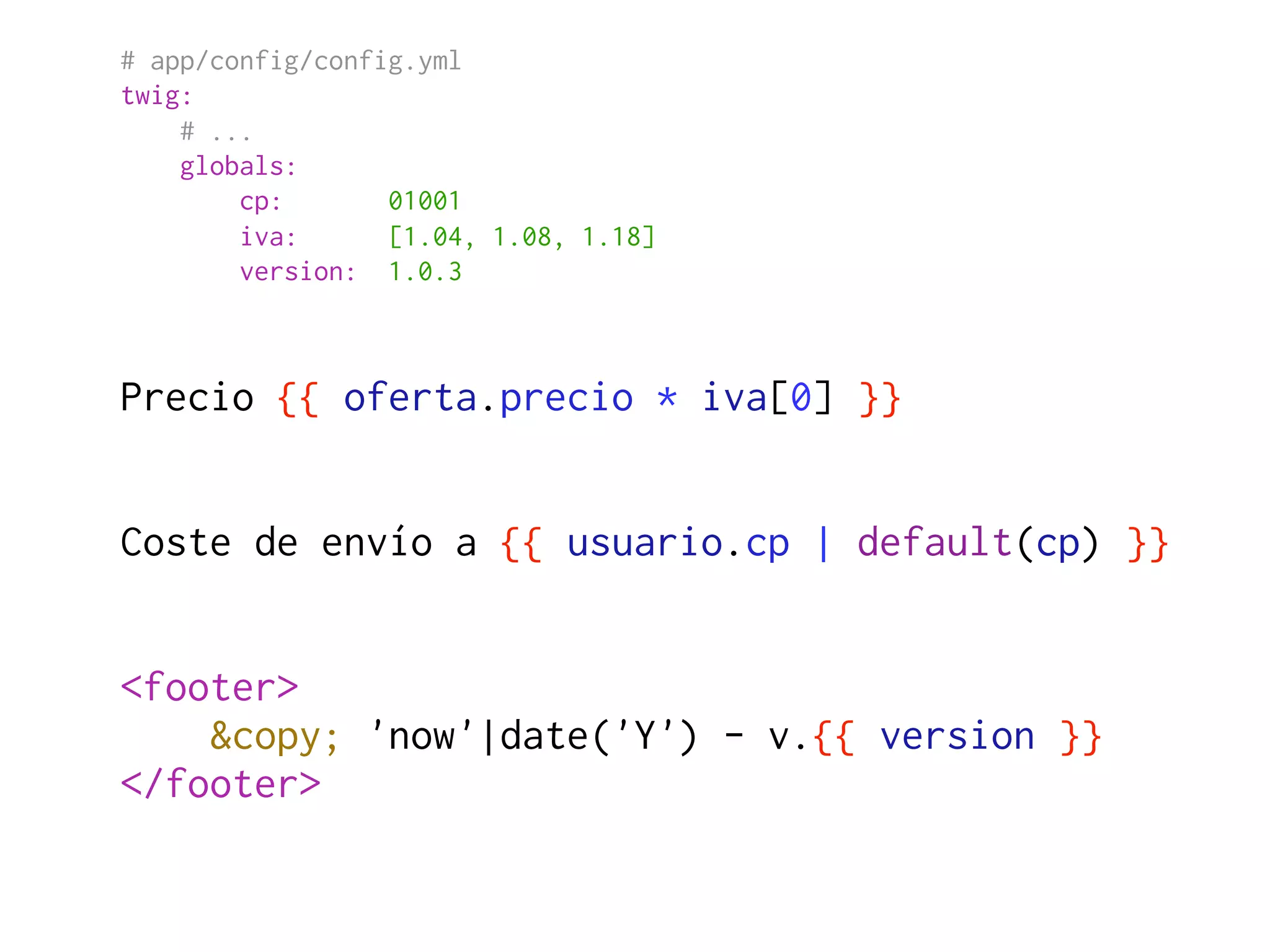 # app/config/config.yml
twig:
    # ...
    globals:
        cp:       01001
        iva:      [1.04, 1.08, 1.18]
        version: 1.0.3



Precio {{ oferta.precio * iva[0] }}


Coste de envío a {{ usuario.cp | default(cp) }}


<footer>
    &copy; 'now'|date('Y') - v.{{ version }}
</footer>
 