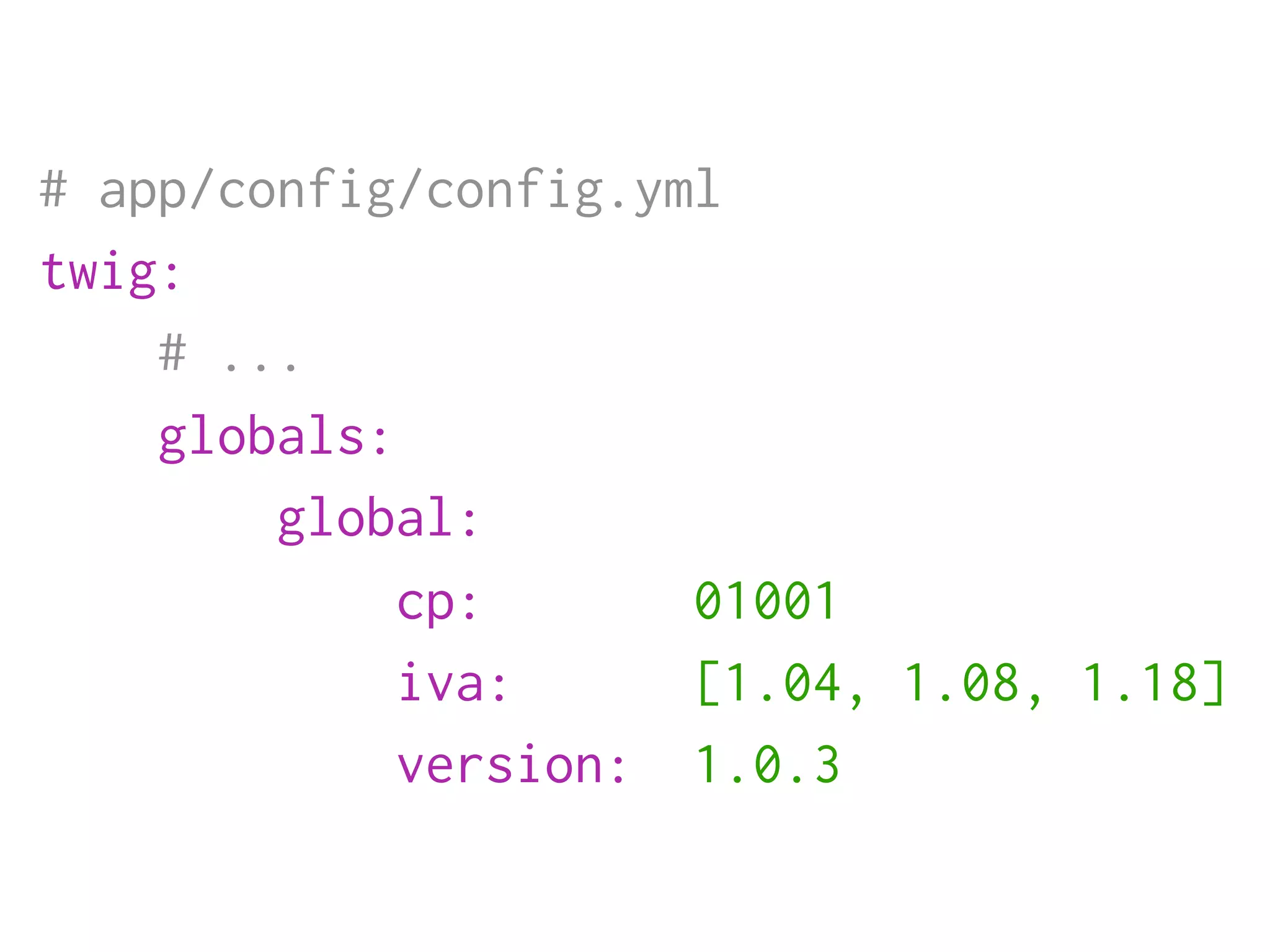 # app/config/config.yml
twig:
    # ...
    globals:
        global:
             cp:      01001
             iva:     [1.04, 1.08, 1.18]
             version: 1.0.3
 