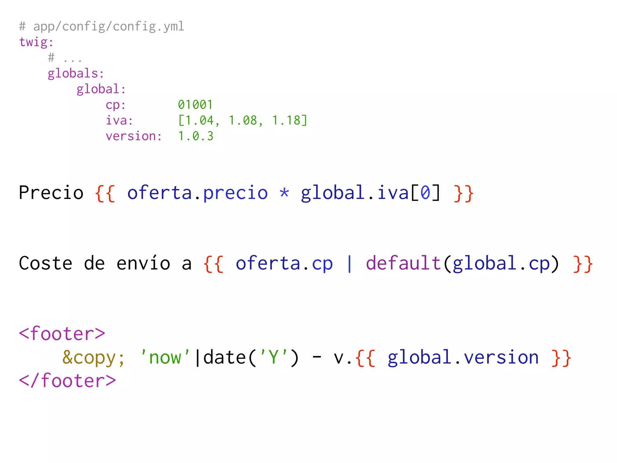 # app/config/config.yml
twig:
    # ...
    globals:
        global:
             cp:      01001
             iva:     [1.04, 1.08, 1.18]
             version: 1.0.3



Precio {{ oferta.precio * global.iva[0] }}


Coste de envío a {{ oferta.cp | default(global.cp) }}


<footer>
    &copy; 'now'|date('Y') - v.{{ global.version }}
</footer>
 