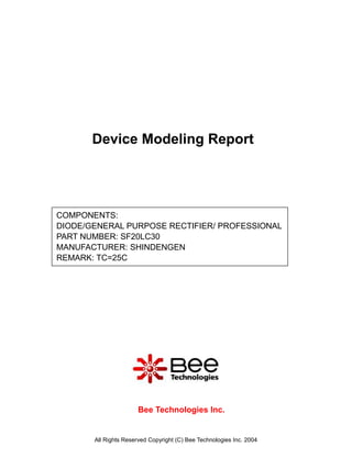 Device Modeling Report




COMPONENTS:
DIODE/GENERAL PURPOSE RECTIFIER/ PROFESSIONAL
PART NUMBER: SF20LC30
MANUFACTURER: SHINDENGEN
REMARK: TC=25C




                      Bee Technologies Inc.


       All Rights Reserved Copyright (C) Bee Technologies Inc. 2004
 