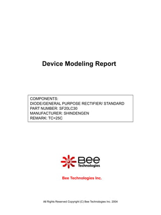 Device Modeling Report




COMPONENTS:
DIODE/GENERAL PURPOSE RECTIFIER/ STANDARD
PART NUMBER: SF20LC30
MANUFACTURER: SHINDENGEN
REMARK: TC=25C




                    Bee Technologies Inc.




     All Rights Reserved Copyright (C) Bee Technologies Inc. 2004
 