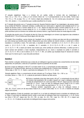 OBMEP 2010
Soluções da prova da 2ª Fase
Nível 1
2
3ª solução (algébrica): Seja x o número de um cartão; então o número dito ao matemágico é
5(2 3) 10 15x y x+ + = + + y , onde y é um número inteiro de 1 a 4 correspondendo à cor do cartão. Temos aqui
, ou seja, 1010 15 76x y+ + = 61x y+ = . Como o dígito das unidades de 10x é 0, vemos que y só pode ser 1; logo
, donde e concluímos que o cartão escolhido foi o 6 verde.10 60x = 6x =
c) 1ª solução (de acordo com a 1ª solução do item b)): Quando Pedrinho disse 61 ao matemágico, ele pensou assim:
se as contas de Pedrinho estiverem corretas, o cartão deve ser verde (pois o algarismo das unidades de 61 é 1) e
depois da terceira conta o número obtido foi 61 1 60− = , depois da segunda conta o número obtido foi 60 5 12÷ = ,
depois da primeira conta o número obtido foi 12 3 9− = e então o número no cartão deve ser 9 2 , o que não
pode acontecer pois os números nos cartões são números inteiros. Logo Pedrinho deve ter errado alguma conta.
4,5÷ =
2ª solução (de acordo com a 2ª solução do item b)): Dizer ao matemágico um número cujo algarismo das unidades é
diferente de 6, 7, 8 ou 9 indica que houve algum erro de conta.
3ª solução: Para simplificar, vamos chamar de “resultado” de um cartão o número que deve ser dito ao matemágico
por uma criança que escolha esse cartão. Observamos que entre cartões de mesmo número, o verde tem o menor
resultado e o vermelho o maior. Por outro lado, o resultado do cartão 1 vermelho é ( ) e o do 2
verde é , o resultado do 2 vermelho é
2 3 5 4 291× + × + =
( )2 3 5 1 362× + × + = ( )2 3 5 4 392× + × + = e o do 3 verde é
, e assim por diante; isso mostra que, entre cartões de números diferentes, o cartão que tem o
maior número tem também o maior resultado, independente da cor. Como o resultado do cartão 4 vermelho é
e o do 5 verde é ( ) , um cartão cujo resultado fosse 61 deveria ter número
maior que 4 e menor que 5, o que não pode acontecer.
( )3 3 5 1 462× + × + =
( )4 3 5 4 592× + × + = 5 3 5 1 662× + × + =
Questão 3
Para orientar a solução, lembramos que a área de um retângulo é igual ao produto dos comprimentos de dois lados
adjacentes; em particular, a área de um quadrado é igual ao quadrado de seu lado.
a) Como a área do retângulo é 108 cm2
e um lado mede 12 cm, o comprimento do lado adjacente,
indicado por ? na figura ao lado, deve ser um número que multiplicado por 12 tenha como resultado
108,ou seja, é 108 . Assim, o perímetro do retângulo é 1212 9÷ = 12 9 9 42+ + + = cm.
Solução algébrica: Seja x o comprimento do lado indicado por ? na figura. Então 12 e, co-
mo antes, temos ; o cálculo do perímetro é idêntico ao feito acima.
108x =
108 12 9x = ÷ =
b) Como o quadrado cinza tem área igual a 36 cm2
, o comprimento de seu lado é
um número cujo quadrado é 36, ou seja, é igual 6 cm. Logo o retângulo maior tem
um lado de comprimento 6 cm; como sua área é 108 cm2
, segue que seu outro lado
mede 8 cm. Logo um lado do retângulo branco mede 6 cm e o outro
me 12= cm, e assim seu perímetro 36
108 6 1÷ =
de − é18 6 12 12 6 6+ + + = .cm
Pode-se também argumentar que a área do retângulo branco é
cm108 36 72− =
2
; como um de seus lados mede 6 cm, o outro mede então 72 6 12÷ = cm; o restante da solução
segue como acima.
Solução algébrica: O lado do quadrado, que mede 6 cm, é um lado do retângulo branco e também do retângulo mai-
or. Seja x o outro lado do retângulo branco; então o outro lado do retângulo maior tem comprimento 6x + cm. Como
sua área é 108 cm2
, segue que , ou seja, 6 36( 6) 108x + = 6 108x + = . Logo 6 e segue que
. O cálculo do perímetro do retângulo branco segue como acima.
108 36 72x = − =
1272 6x ÷ ==
 