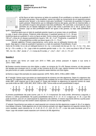 OBMEP 2010
Soluções da prova da 2ª Fase
Nível 1
3
c) Na figura ao lado marcamos os lados do quadrado R em pontilhado e os lados do quadrado S
em traço mais grosso. Para simplificar, vamos nos referir ao comprimento de um segmento grosso
apenas como “grosso”, e do mesmo modo para “pontilhado”. O perímetro do quadrado S é igual a
quatro grossos. Observamos que os retângulos brancos são iguais, pois têm os mesmos lados, e
seu perímetro é igual a dois grossos mais dois pontilhados. Por outro lado, o enunciado diz que o
perímetro de um desses retângulos é igual a três vezes o perímetro de S, isto é, igual a doze
grossos. Logo os dois pontilhados devem ser iguais a dez grossos, ou seja, cada pontilhado é
igual a cinco grossos.
Notamos agora que um lado do quadrado grande é igual a um grosso mais um pontilhado,
ou seja, é igual a seis grossos. Podemos então decompor o quadrado grande em 6 6 36× = qua-
dradinhos iguais ao quadrado S, como na figura ao lado. Como a área do quadrado maior é igual a
108 cm2
, a área de um desses quadradinhos é igual a 108 36 3÷ = cm2
. Finalmente, o quadrado R
consiste de 5 5 quadradinhos e então sua área é igual a 2525× = 3 75× = cm2
.
Solução algébrica: Primeiro argumentamos, como acima, que os retângulos brancos são
iguais. Seja agora x o lado do quadrado S (grosso) e y o lado do quadrado R (pontilhado). O perí-
metro de S é então 4x e o de um retângulo branco é 2 2x y+ ; o enunciado nos diz que 2 2 3 124x y xx× =+ = , don-
de e então . Logo o lado do quadrado grande mede2 10y = x x5y = 5 6x x x+ = ; como sua área é 108 cm2
temos
2
608 6 361 x xx × == , donde 2
3x = . A área de R é então cm2 2 2
(5 ) 25 25 3 75x xy = = = × =
2
.
Questão 4
a) O número que forma um casal com 2010 é 7989, pois ambos possuem 4 dígitos e sua soma é
.2010 7989 9999+ =
b) Existem noventa números com dois dígitos, a saber, os números de 10 a 99. Desses números, só não possuem
par aqueles que começam com 9, ou seja, os dez números de 90 a 99. Logo, oitenta números com dois dígitos têm
par para formar um casal, e portanto existem quarenta casais distintos com dois dígitos.
c) Damos a seguir três exemplos de casais especiais: (2376, 7623), (5814, 4185) e (8901,1098).
d) 1ª solução: Vamos supor que exista um casal especial de números com três algarismos. Sejam A o algarismo das
centenas, B o algarismo das dezenas e C o algarismo das unidades de um dos números desse casal; esse número é
então ABC, onde notamos que A não é igual a 0. Esses são também os algarismos do segundo número do casal,
que pode então ser ABC, ACB, BAC, BCA, CAB ou CBA. Temos então as seis possibilidades a seguir:
A B C A B C A B C A B C A B C A B C
+ A B C + A C B + B A C + B C A + C A B + C B A
9 9 9 9 9 9 9 9 9 9 9 9 9 9 9 9 9 9
A primeira possibilidade não pode ocorrer, pois 9A A+ = é impossível. De modo similar, eliminamos a segunda, a
terceira e a última possibilidade. Na quarta possibilidade temos B C 9+ A C= = + e segue que , o que não
pode acontecer, pois em um casal especial os algarismos são distintos. O mesmo argumento elimina a quinta possi-
bilidade, e concluímos que não existem casais especiais com números de três algarismos.
A B=
2ª solução: Suponhamos que exista um casal especial com números de três algarismos e sejam A, B e C os algaris-
mos desses números. Cada algarismo de um dos números somado com algum algarismo do segundo número tem 9
como resultado; assim devemos ter , o que não pode acontecer pois 27 é
ímpar. Logo não existem casais especiais com números de três algarismos.
2( ) 27A A B B C C A B C+ + + + + = + + =
 