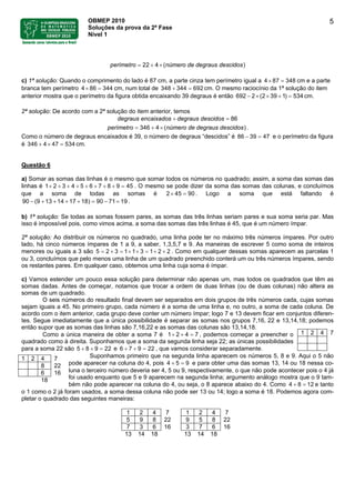 OBMEP 2010
Soluções da prova da 2ª Fase
Nível 1
5
( )22 4 número de degrauperí s desme citro dos= + ×
c) 1ª solução: Quando o comprimento do lado é 87 cm, a parte cinza tem perímetro igual a 4 8 cm e a parte
branca tem perímetro cm, num total de 348
7 348× =
4 86 344× = 344 692+ = cm. O mesmo raciocínio da 1ª solução do item
anterior mostra que o perímetro da figura obtida encaixando 39 degraus é então (2 396 1) 53492 2× × + =− cm.
2ª solução: De acordo com a 2ª solução do item anterior, temos
encaixados degraus descdegr idoa s su 86+ =
4 )346 (número de degrauper s deímetro scidos= + × .
Como o número de degraus encaixados é 39, o número de degraus “descidos” é 86 39 47− = e o perímetro da figura
é cm.43 746 54 3×+ = 4
Questão 6
a) Somar as somas das linhas é o mesmo que somar todos os números no quadrado; assim, a soma das somas das
linhas é 1 . O mesmo se pode dizer da soma das somas das colunas, e concluímos
que a soma de todas as somas é 2 4
2 3 4 5 6 7 8 9 45+ + + + + + + + =
5 90× = . Logo a soma que está faltando é
.90 (9 13 14 17 18) 90 71 19− + + + + = − =
b) 1ª solução: Se todas as somas fossem pares, as somas das três linhas seriam pares e sua soma seria par. Mas
isso é impossível pois, como vimos acima, a soma das somas das três linhas é 45, que é um número ímpar.
2ª solução: Ao distribuir os números no quadrado, uma linha pode ter no máximo três números ímpares. Por outro
lado, há cinco números ímpares de 1 a 9, a saber, 1,3,5,7 e 9. As maneiras de escrever 5 como soma de inteiros
menores ou iguais a 3 são 5 2 . Como em qualquer dessas somas aparecem as parcelas 1
ou 3, concluímos que pelo menos uma linha de um quadrado preenchido conterá um ou três números ímpares, sendo
os restantes pares. Em qualquer caso, obtemos uma linha cuja soma é ímpar.
3 1 1 3 1 2 2= + = + + = + +
c) Vamos estender um pouco essa solução para determinar não apenas um, mas todos os quadrados que têm as
somas dadas. Antes de começar, notamos que trocar a ordem de duas linhas (ou de duas colunas) não altera as
somas de um quadrado.
O seis números do resultado final devem ser separados em dois grupos de três números cada, cujas somas
sejam iguais a 45. No primeiro grupo, cada número é a soma de uma linha e, no outro, a soma de cada coluna. De
acordo com o item anterior, cada grupo deve conter um número ímpar; logo 7 e 13 devem ficar em conjuntos diferen-
tes. Segue imediatamente que a única possibilidade é separar as somas nos grupos 7,16, 22 e 13,14,18; podemos
então supor que as somas das linhas são 7,16,22 e as somas das colunas são 13,14,18.
1 2 4 7Como a única maneira de obter a soma 7 é 1 2 4 7+ + = , podemos começar a preencher o
quadrado como à direita. Suponhamos que a soma da segunda linha seja 22; as únicas possibilidades
para a soma 22 são 5 8 9 e 6 7 , que vamos considerar separadamente.22+ + = 9 22+ + =
Suponhamos primeiro que na segunda linha aparecem os números 5, 8 e 9. Aqui o 5 não
pode aparecer na coluna do 4, pois 4 5 9+ = e para obter uma das somas 13, 14 ou 18 nessa co-
luna o terceiro número deveria ser 4, 5 ou 9, respectivamente, o que não pode acontecer pois o 4 já
foi usado enquanto que 5 e 9 aparecem na segunda linha; argumento análogo mostra que o 9 tam-
bém não pode aparecer na coluna do 4, ou seja, o 8 aparece abaixo do 4. Como 4 8 12+ = e tanto
o 1 como o 2 já foram usados, a soma dessa coluna não pode ser 13 ou 14; logo a soma é 18. Podemos agora com-
pletar o quadrado das seguintes maneiras:
1 2 4 7
8 22
6 16
18
1 2 4 7 1 2 4 7
5 9 8 22 9 5 8 22
7 3 6 16 3 7 6 16
13 14 18 13 14 18
 