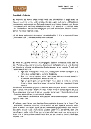 OBMEP 2011 – 2
a
Fase
Soluções– Nível 1
2
Questão 2 – Solução
a) Juquinha, ao marcar cinco pontos sobre uma circunferência e traçar todas as
ligações possíveis, sempre obtém cinco pontos-pares, pois cada ponto está ligado aos
outros quatro pontos restantes. Retirando qualquer uma dessas ligações, dois desses
cinco pontos-pares passam a ser pontos-ímpares. Logo, ao marcar cinco pontos sobre
uma circunferência e fazer todas as ligações possíveis, exceto uma, Juquinha obtém 2
pontos-ímpares e 3 pontos-pares..
b) Na figura abaixo mostramos duas maneirasde obter 0, 2, 4 e 6 pontos-ímpares
(assinalados com ×) com exatamente cinco conexões.
c) Antes de Juquinha começar a fazer ligações, todos os pontos são pares, pois 0 é
par. Vamos agora pensar emJuquinha desenhando as ligações uma a uma. Quando
ele desenha a primeira, os dois pontos ligados passam a ser ímpares. A partir daí,
cada nova ligação pode
• ligar dois pontos pares: nesse caso, esses pontos tornam-se ímpares e o
número de pontos ímpares aumenta de dois; ou
• ligar dois pontos ímpares: nesse caso, esses pontos tornam-se pares e o
número de pontos ímpares diminui de dois; ou
• ligar um ponto par a um ponto ímpar: nesse caso, o ponto par torna-se
ímpar, o ponto ímpar torna-separ e o número de pontos ímpares continua o
mesmo.
Em resumo, a cada nova ligação o número de pontos ímpares aumenta ou diminui de
dois ou então permanece o mesmo. Como o número inicial de pontos ímpares é 0, que
é par, segue que o número de pontos ímpares é sempre par, independentemente do
número de pontos iniciais e do número de ligações
Uma solução perfeitamente análoga parte de um desenho pronto, retirando as
ligações uma a uma.
2a
solução: suponhamos que Juquinha tenha acabado de desenhar a figura. Para
cada vértice, contamos a quantos outros vértices ele está ligado e somamos todos
esses números. Essa soma é par; de fato, como cada ligação conecta dois vértices,
essa soma é duas vezes o números de ligações. Cada vértice par contribui com uma
parcela par e cada vértice ímpar com uma parcela ímpar para essa soma; como a
soma é par, o número de parcelas ímpares deve ser par, ou seja, o número de vértices
ímpares é par.
 