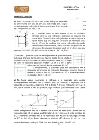 OBMEP 2011 – 2
a
Fase
Soluções– Nível 1
3
Questão 3 – Solução
a) Como o quadrado formado com os três retângulos recortados
da primeira tira tem área 36 cm2
, seu lado mede 6cm. Logo o
comprimento dos retângulos é 6 cm e sua largura é um terço de
seu comprimento, ou seja, 2 cm.
b) 1a
solução: Como no item anterior, o lado do quadrado
formado com os seis retângulos recortados da segunda tira
mede 6 cm. Como todos os retângulos tem a mesma largura, a
figura mostra que essa largura é um quarto da medida do lado,
isto é, 1,5 cm. As medidas dos outros retângulos são então
determinadas imediatamente, como indicado. Em particular, as
dimensões do retângulo destacado são 3 cm e 1,5 cm; logo seu
perímetro é 1,5 +1,5 + 3 + 3 + 9 = 9cm e sua área é 1,5 × 3 = 4,5cm2
.
2a
solução: O quadrado pode ser decomposto em 16 quadradinhos de
lado igual à largura da fita, como na figura à direita. Como o lado do
quadrado mede 6 cm, o lado de cada quadradinho mede 1,5 cm. Logo
os lados do retângulo destacado medem 1,5 cm e 3 cm e, como
acima, seu perímetro é 9 cm e sua área é 4,5 cm2
.
Alternativamente, o quadrado pode ser decomposto em 8
retângulos congruentes ao retângulo destacado, conforme figura à
esquerda. Como a área do quadrado é 36 cm2
, a área do retângulo
destacado é cm2
.
c) Na figura abaixo mostramos o retângulo e o quadrado, com pontos
correspondentes indicados com a mesma letra; por exemplo, o segmento AB à
esquerda corresponde ao segmento A’B’ à direita. A área do retângulo é 2 × 4,5 = 9
cm2
, que é também a área do quadrado; logo o lado do quadrado mede 3 cm. Desse
modo, os segmentos A’B’ e B’F’ medem 3 cm e assim AB mede 3 cm. Como o lado do
retângulo mede 4,5 cm, segue que BC mede 4,5 − 3 = 1,5cm, que é então a medida de
B’C’. Finalmente, a medida de A’B é a mesma que a de AD, que é 2 cm; logo a medida
de B’C’ é 3 − 2 = 1cm. Assim, obtemos as medidas 1BG = cm e 1,5BC = cm dos
catetos do triângulo retângulo BCG, cuja área é então
1
1 1,5 0,75
2
× × = cm2
.
36 ÷ 8 = 4,5
 