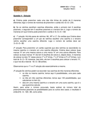 OBMEP 2011 – 2
a
Fase
Soluções– Nível 1
4
Questão 4 – Solução
a) Cristina pode preencher cada uma das três linhas do cartão de 6 maneiras
diferentes; logo o número de maneiras de preencher o cartão é 6 × 6 × 6 = 216 .
b) Se os ratinhos escolhem casinhas diferentes, então o primeiro tem 6 escolhas
possíveis, o segundo tem 5 escolhas possíveis e o terceiro tem 4. Logo o número de
maneiras em que Cristina pode preencher o cartão é 6 × 5 × 4 = 120
c) 1a
solução: Há três pares de ratinhos: ML, MT e LT. Os cartões que Cristina deve
preencher correspondem a um par de ratinhos escolher uma casinha e o terceiro
ratinho escolher uma casinha diferente. Logo o número de cartões deve ser
.
2a
solução: Para preencher um cartão supondo que dois ratinhos se esconderão na
mesma casinha e o terceiro em uma casinha diferente, Cristina deve colocar duas
marcas “X” em uma mesma coluna e uma marca “X” em uma coluna diferente. Para
colocar as duas marcas “X” ela tem 6 escolhas de coluna e, depois disso, 3 maneiras
de colocar os dois “X” nessa coluna (1a
e 2a
linhas, 1a
e 3a
linhas e 2a
e 3a
linhas), num
total de 6 × 3 = 18 maneiras. Isso feito, ela tem 5 escolhas para colocar o terceiro “X”,
o que nos dá o total de 18 × 5 = 90cartões.
Observamos que a 1a
e a 2a
solução são essencialmente a mesma.
3a
solução:Os ratinhos podem se esconder nas casinhas de três maneiras diferentes:
• os três na mesma casinha; temos aqui 6 possibilidades, uma para cada
casinha;
• os três em três casinhas diferentes; temos aqui 120 possibilidades, que
calculamos no item (b);
• dois em uma mesma casinha e o terceiro em uma outra casinha, que é o
que queremos calcular.
Assim, para achar o número procurado, basta subtrair do número total de
preenchimentos possíveis as possibilidades para os outros dois casos; o resultado é
então 216 − 6 −120 = 90, como antes.
3 × 6 × 5 = 90
 
