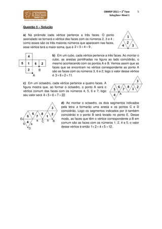 OBMEP 2011 – 2
a
Fase
Soluções– Nível 1
5
Questão 5 – Solução
a) Na pirâmide cada vértice pertence a três faces. O ponto
assinalado se tornará o vértice das faces com os números 2, 3 e 4 ;
como esses são os três maiores números que aparecem nas faces,
esse vértice terá a maior soma, que é .
b) Em um cubo, cada vértice pertence a três faces. Ao montar o
cubo, as arestas pontilhadas na figura ao lado coincidirão, o
mesmo acontecendo com os pontos A e B. Vemos assim que as
faces que se encontram no vértice correspondente ao ponto A
são as faces com os números 3, 6 e 2; logo o valor desse vértice
é .
c) Em um octaedro, cada vértice pertence a quatro faces. A
figura mostra que, ao formar o octaedro, o ponto A será o
vértice comum das faces com os números 4, 5, 6 e 7; logo
seu valor será 4 + 5 + 6 = 7 = 22.
d) Ao montar o octaedro, os dois segmentos indicados
pela letra a formarão uma aresta e os pontos C e D
coincidirão. Logo os segmentos indicados por b também
coincidirão e o ponto B será levado no ponto E. Desse
modo, as faces que têm o vértice correspondente a B em
comum são as faces com os números 1, 2, 4 e 5; o valor
desse vértice é então .
2 3 4 9+ + =
3 + 6 + 2 = 11
1+ 2+ 4 + 5 = 12
 