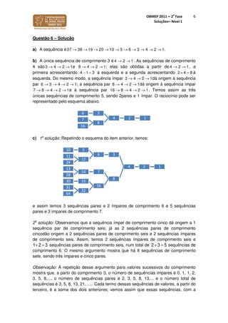 OBMEP 2011 – 2
a
Fase
Soluções– Nível 1
6
Questão 6 – Solução
a) A sequência é37 38 19 20 10 5 6 3 4 2 1→ → → → → → → → → → .
b) A única sequência de comprimento 3 é 4 2 1→ → . As sequências de comprimento
4 são3 4 2 1→ → → e 8 4 2 1→ → → ; elas são obtidas a partir de 4 2 1→ → , a
primeira acrescentando 4 1 3− = à esquerda e a segunda acrescentando 2 4 8× = à
esquerda. Do mesmo modo, a sequência ímpar 3 4 2 1→ → → dá origem à sequência
par 6 3 4 2 1→ → → → ; a sequência par 8 4 2 1→ → → dá origem à sequência ímpar
7 8 4 2 1→ → → → e à sequência par 16 8 4 2 1→ → → → . Temos assim as três
únicas sequências de comprimento 5, sendo 2pares e 1 ímpar. O raciocínio pode ser
representado pelo esquema abaixo.
c) 1a
solução: Repetindo o esquema do item anterior, temos:
e assim temos 3 sequências pares e 2 ímpares de comprimento 6 e 5 sequências
pares e 3 ímpares de comprimento 7.
2a
solução: Observamos que a sequência ímpar de comprimento cinco dá origem a 1
sequência par de comprimento seis; já as 2 sequências pares de comprimento
cincodão origem a 2 sequências pares de comprimento seis e 2 sequências ímpares
de comprimento seis. Assim, temos 2 sequências ímpares de comprimento seis e
1+ 2 = 3 sequências pares de comprimento seis, num total de 2+ 3 = 5 sequências de
comprimento 6. O mesmo argumento mostra que há 8 sequências de comprimento
sete, sendo três ímpares e cinco pares.
Observação: A repetição desse argumento para valores sucessivos do comprimento
mostra que, a partir do comprimento 3, o número de sequências ímpares é 0, 1, 1, 2,
3, 5, 8,..., o número de sequências pares é 2, 3, 5, 8, 13,... e o número total de
sequências é 3, 5, 8, 13, 21, ..... Cada termo dessas sequências de valores, a partir do
terceiro, é a soma dos dois anteriores; vemos assim que essas sequências, com a
124
36
8
7
16
124
36
510
12
11
24
8
714
13
28
16
1530
32
31
64
 