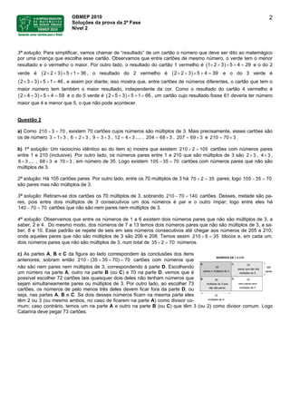 OBMEP 2010
Soluções da prova da 2ª Fase
Nível 2
2
3ª solução: Para simplificar, vamos chamar de “resultado” de um cartão o número que deve ser dito ao matemágico
por uma criança que escolha esse cartão. Observamos que entre cartões de mesmo número, o verde tem o menor
resultado e o vermelho o maior. Por outro lado, o resultado do cartão 1 vermelho é ( ) e o do 2
verde é , o resultado do 2 vermelho é
2 3 5 4 291× + × + =
( )2 3 5 1 362× + × + = ( )2 3 5 4 392× + × + = e o do 3 verde é
, e assim por diante; isso mostra que, entre cartões de números diferentes, o cartão que tem o
maior número tem também o maior resultado, independente da cor. Como o resultado do cartão 4 vermelho é
e o do 5 verde é , um cartão cujo resultado fosse 61 deveria ter número
maior que 4 e menor que 5, o que não pode acontecer.
( )3 3 5 1 462× + × + =
( )4 3 5 4 592× + × + = ( )5 3 5 1 662× + × + =
Questão 2
a) Como 210 , existem 70 cartões cujos números são múltiplos de 3. Mais precisamente, esses cartões são
os de número , 6 3 , , 12
3 70÷ =
3 1 3= × 2= × 9 33= × 34= × ,... , 204 368= × , 207 369= × e .210 370= ×
b) 1ª solução: Um raciocínio idêntico ao do item a) mostra que existem 210 2 105÷ = cartões com números pares
entre 1 e 210 (inclusive). Por outro lado, os números pares entre 1 e 210 que são múltiplos de 3 são 2 3× , 4 3× ,
,... , e 70 , em número de 35. Logo existem 106 3× 68 3× 3× 5 35 70− = cartões com números pares que não são
múltiplos de 3.
2ª solução: Há 105 cartões pares. Por outro lado, entre os 70 múltiplos de 3 há 70 2 35÷ = pares; logo 105 35 70− =
são pares mas não múltiplos de 3.
3ª solução: Retiram-se dos cartões os 70 múltiplos de 3, sobrando 210 70 140− = cartões. Desses, metade são pa-
res, pois entre dois múltiplos de 3 consecutivos um dos números é par e o outro ímpar; logo entre eles há
cartões que não são nem pares nem múltiplos de 3.140 70 70− =
4ª solução: Observamos que entre os números de 1 a 6 existem dois números pares que não são múltiplos de 3, a
saber, 2 e 4. Do mesmo modo, dos números de 7 a 13 temos dois números pares que não são múltiplos de 3, a sa-
ber, 8 e 10. Esse padrão se repete de seis em seis números consecutivos até chegar aos números de 205 a 210,
onde aqueles pares que não são múltiplos de 3 são 206 e 208. Temos assim 210 6 35÷ = blocos e, em cada um,
dois números pares que não são múltiplos de 3, num total de 35 2 70× = números.
c) As partes A, B e C da figura ao lado correspondem às conclusões dos itens
anteriores; sobram então cartões com números que
não são nem pares nem múltiplos de 3, correspondendo à parte D. Escolhendo
um número na parte A, outro na parte B (ou C) e 70 na parte D, vemos que é
possível escolher 72 cartões tais quaisquer dois deles não tenham números que
sejam simultaneamente pares ou múltiplos de 3. Por outro lado, ao escolher 73
cartões, os números de pelo menos três deles devem ficar fora da parte D, ou
seja, nas partes A, B e C. Se dois desses números ficam na mesma parte eles
têm 2 ou 3 (ou mesmo ambos, no caso de ficarem na parte A) como divisor co-
mum; caso contrário, temos um na parte A e outro na parte B (ou C) que têm 3 (ou 2) como divisor comum. Logo
Catarina deve pegar 73 cartões.
210 (35 35 70) 70− + + =
 