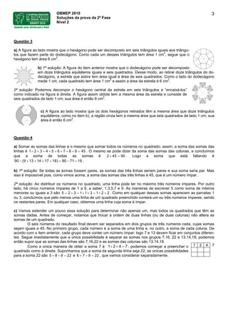 OBMEP 2010
Soluções da prova da 2ª Fase
Nível 2
3
Questão 3
a) A figura ao lado mostra que o hexágono pode ser decomposto em seis triângulos iguais aos triângu-
los que fazem parte do dodecágono. Como cada um desses triângulos tem área 1 cm2
, segue que o
hexágono tem área 6 cm2
.
b) 1ª solução: A figura do item anterior mostra que o dodecágono pode ser decomposto
em doze triângulos equiláteros iguais e seis quadrados. Desse modo, ao retirar doze triângulos do do-
decágono, a estrela que sobra tem área igual à área de seis quadrados. Como o lado do dodecágono
mede 1 cm, cada quadrado tem área 1 cm2
e assim a área da estrela é 6 cm2
.
2ª solução: Podemos decompor o hexágono central da estrela em seis triângulos e “encaixá-los”
como indicado na figura à direita. A figura assim obtida tem a mesma área da estrela e consiste de
seis quadrados de lado 1 cm; sua área é então 6 cm2
.
c) A figura ao lado mostra que os dois hexágonos retirados têm a mesma área que doze triângulos
equiláteros; como no item b), a região cinza tem a mesma área que seis quadrados de lado 1 cm; sua
área é então 6 cm2
.
Questão 4
a) Somar as somas das linhas é o mesmo que somar todos os números no quadrado; assim, a soma das somas das
linhas é 1 . O mesmo se pode dizer da soma das somas das colunas, e concluímos
que a soma de todas as somas é 2 4
2 3 4 5 6 7 8 9 45+ + + + + + + + =
5 90× = . Logo a soma que está faltando é
.90 (9 13 14 17 18) 90 71 19− + + + + = − =
b) 1ª solução: Se todas as somas fossem pares, as somas das três linhas seriam pares e sua soma seria par. Mas
isso é impossível pois, como vimos acima, a soma das somas das três linhas é 45, que é um número ímpar.
2ª solução: Ao distribuir os números no quadrado, uma linha pode ter no máximo três números ímpares. Por outro
lado, há cinco números ímpares de 1 a 9, a saber, 1,3,5,7 e 9. As maneiras de escrever 5 como soma de inteiros
menores ou iguais a 3 são . Como em qualquer dessas somas aparecem as parcelas 1
ou 3, concluímos que pelo menos uma linha de um quadrado preenchido conterá um ou três números ímpares, sendo
os restantes pares. Em qualquer caso, obtemos uma linha cuja soma é ímpar.
5 2 3 1 1 3 1 2 2= + = + + = + +
c) Vamos estender um pouco essa solução para determinar não apenas um, mas todos os quadrados que têm as
somas dadas. Antes de começar, notamos que trocar a ordem de duas linhas (ou de duas colunas) não altera as
somas de um quadrado.
O seis números do resultado final devem ser separados em dois grupos de três números cada, cujas somas
sejam iguais a 45. No primeiro grupo, cada número é a soma de uma linha e, no outro, a soma de cada coluna. De
acordo com o item anterior, cada grupo deve conter um número ímpar; logo 7 e 13 devem ficar em conjuntos diferen-
tes. Segue imediatamente que a única possibilidade é separar as somas nos grupos 7,16, 22 e 13,14,18; podemos
então supor que as somas das linhas são 7,16,22 e as somas das colunas são 13,14,18.
1 2 4 7Como a única maneira de obter a soma 7 é 1 2 4 7+ + = , podemos começar a preencher o
quadrado como à direita. Suponhamos que a soma da segunda linha seja 22; as únicas possibilidades
para a soma 22 são 5 8 9 e , que vamos considerar separadamente.22+ + = 6 7 9 22+ + =
 
