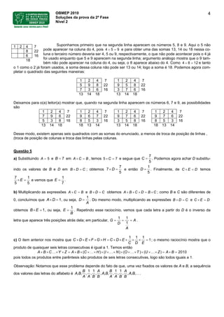 OBMEP 2010
Soluções da prova da 2ª Fase
Nível 2
4
Suponhamos primeiro que na segunda linha aparecem os números 5, 8 e 9. Aqui o 5 não
pode aparecer na coluna do 4, pois 4 5 9+ = e para obter uma das somas 13, 14 ou 18 nessa co-
luna o terceiro número deveria ser 4, 5 ou 9, respectivamente, o que não pode acontecer pois o 4 já
foi usado enquanto que 5 e 9 aparecem na segunda linha; argumento análogo mostra que o 9 tam-
bém não pode aparecer na coluna do 4, ou seja, o 8 aparece abaixo do 4. Como 4 8 12+ = e tanto
o 1 como o 2 já foram usados, a soma dessa coluna não pode ser 13 ou 14; logo a soma é 18. Podemos agora com-
pletar o quadrado das seguintes maneiras:
1 2 4 7
8 22
6 16
18
1 2 4 7 1 2 4 7
5 9 8 22 9 5 8 22
7 3 6 16 3 7 6 16
13 14 18 13 14 18
Deixamos para o(a) leitor(a) mostrar que, quando na segunda linha aparecem os números 6, 7 e 9, as possibilidades
são
1 2 4 7 1 2 4 7 1 2 4 7 1 2 4 7
7 9 6 22 9 6 7 22 9 7 6 22 9 7 6 22
5 3 8 16 8 5 3 16 3 5 8 16 8 5 3 16
13 14 18 18 13 14 13 14 18 18 13 14
Desse modo, existem apenas seis quadrados com as somas do enunciado, a menos de troca de posição de linhas ,
(troca de posição de colunas e troca das linhas pelas colunas.
Questão 5
a) Substituindo e em , temosA 5= B 7= A C B× = C5 7× = e segue que C
7
5
= . Podemos agora achar D substitu-
indo os valores de B e D em ; obtemosB D C× = D7
7
5
× = e então D
1
5
= . Finalmente, de C E D× = temos
E
7
5 5
× =
1
e vemos que E
1
7
= .
b) Multiplicando as expressões e B DA C B× = C× = obtemos B C D B CA × × × = × ; como B e C são diferentes de
0, concluímos que A D 1× = , ou seja, D
A
1
= . Do mesmo modo, multiplicando as expressões e C EB D C× = D× =
obtemos , ou seja,B E 1× = E
B
1
= . Repetindo esse raciocínio, vemos que cada letra a partir do D é o inverso da
letra que aparece três posições atrás dela; em particular, G A
D
A
1 1
1
= == .
c) O item anterior nos mostra que D E F G H C DC E
C D E
1 1 1
1× × × × × = × × × × × = ; o mesmo raciocínio mostra que o
produto de quaisquer seis letras consecutivas é igual a 1. Temos então
B C Y ZA A B C H I N O T U Z A B( ) ( ) ( ) ( ) 2010× × …× × = × × ×…× × ×…× × ×…× × ×…× = × =
pois todos os produtos entre parêntesis são produtos de seis letras consecutivas, logo são todos iguais a 1.
Observação: Notamos que esse problema depende do fato de que, uma vez fixados os valores de A e B, a sequência
dos valores das letras do alfabeto é A B A B
B A B A
A B
A A B B A A B B
1 1 1 1
, , , , ,, , , , , , , , ,….
 