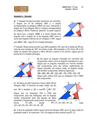 OBMEP 2011 – 2
a
Fase
Soluções – Nível 3
10
Questão 6 – Solução
a) 1a
solução: Na figura ao lado marcamos, em vermelho,
o ângulo em B do triângulo ABC e o ângulo
correspondente no polígono AMJD; em azul, marcamos o
ângulo em C do triângulo ABC e o ângulo correspondente
do polígono AELN. Podemos observar na parte superior
da figura que o ângulo MAN é a soma desses dois
ângulos com o ângulo em A do triângulo ABC; como a
soma dos ângulos internos de um triângulo é 180o
, segue
que MAN = 180o
. Logo M, A e N estão alinhados.
2a
solução: Observamos primeiro que AM é paralelo a BF, pois ele é obtido de BF por
meio de uma rotação de 180o
; do mesmo modo, AN é paralelo a CG. Como BF e CG
estão na mesma reta suporte e AM e AN tem o ponto A em comum, segue que os
pontos M, A e N estão alinhados.
b) Na figura os ângulos marcados em vermelho são
congruentes, assim como os ângulos marcados em azul.
Segue que os ângulos marcados em marrom também
são congruentes, pois são ambos suplementos do
ângulo vermelho; do mesmo modo, os ângulos verdes
são também congruentes. Notamos agora que
MN = MA+ AN = BF +CG = BC − FG = 2FG = FG = FG
Segue pelo critério ALA que os triângulos FGI e MNK
são congruentes.
c) Na figura ao lado traçamos a base média DE do
triângulo ABC. O teorema da base média nos diz
que DE é paralelo a BC e queDE =
1
2
BC = FG.
Segue que os triângulos FGI e EHD são
congruentes, pois são retângulos, tem os ângulos
verdes congruentes (pois são agudos de lados
paralelos) e hipotenusas congruentes. Em particular,
temos FI = EH , donde FH = FI − HI = EH − HI = EI. Logo
LH = LE + EI +IH = FH + HI +IE = EF.
d) A área do quadrado HJKL é igual à área do triângulo ABC, que é 9; logo o lado do
quadrado mede 3. Em particular, LH = 3e segue do item anterior queEF = 3.
 