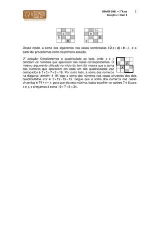 OBMEP 2011 – 2
a
Fase
Soluções – Nível 3
2
b b
b b
b b
b b
Desse modo, a soma dos algarismos nas casas sombreadas é2( )a d b c+ + + , e a
partir daí procedemos como na primeira solução.
3a
solução: Consideremos o quadriculado ao lado, onde x e y
denotam os números que aparecem nas casas correspondentes. O
mesmo argumento utilizado no início do item (b) mostra que a soma
dos números que aparecem em cada um dos quadriculados 2x2
destacados é 1+ 3 + 7 + 8 = 19. Por outro lado, a soma dos números
na diagonal também é 19; logo a soma dos números nas casas cinzentas dos dois
quadriculados 2x2 é 2 ×19 −19 = 19. Segue que a soma dos números nas casas
cinzentas é 19 + x + y; para que ela seja máxima, basta escolher os valores 7 e 8 para
x e y, e chegamos à soma 19 + 7 + 8 = 34.
y
x
 