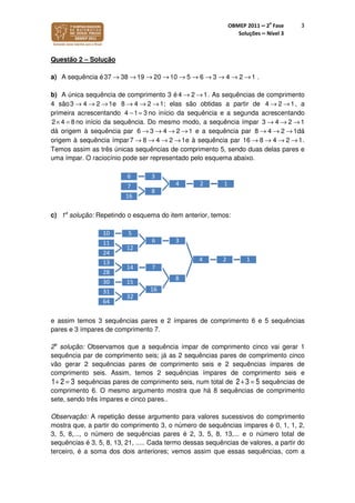 OBMEP 2011 – 2
a
Fase
Soluções – Nível 3
3
Questão 2 – Solução
a) A sequência é37 38 19 20 10 5 6 3 4 2 1→ → → → → → → → → → .
b) A única sequência de comprimento 3 é 4 2 1→ → . As sequências de comprimento
4 são3 4 2 1→ → → e 8 4 2 1→ → → ; elas são obtidas a partir de 4 2 1→ → , a
primeira acrescentando 4 1 3− = no início da sequência e a segunda acrescentando
2 4 8× = no início da sequência. Do mesmo modo, a sequência ímpar 3 4 2 1→ → →
dá origem à sequência par 6 3 4 2 1→ → → → e a sequência par 8 4 2 1→ → → dá
origem à sequência ímpar7 8 4 2 1→ → → → e à sequência par 16 8 4 2 1→ → → → .
Temos assim as três únicas sequências de comprimento 5, sendo duas delas pares e
uma ímpar. O raciocínio pode ser representado pelo esquema abaixo.
c) 1a
solução: Repetindo o esquema do item anterior, temos:
e assim temos 3 sequências pares e 2 ímpares de comprimento 6 e 5 sequências
pares e 3 ímpares de comprimento 7.
2a
solução: Observamos que a sequência ímpar de comprimento cinco vai gerar 1
sequência par de comprimento seis; já as 2 sequências pares de comprimento cinco
vão gerar 2 sequências pares de comprimento seis e 2 sequências ímpares de
comprimento seis. Assim, temos 2 sequências ímpares de comprimento seis e
1+ 2 = 3 sequências pares de comprimento seis, num total de 2+ 3 = 5 sequências de
comprimento 6. O mesmo argumento mostra que há 8 sequências de comprimento
sete, sendo três ímpares e cinco pares..
Observação: A repetição desse argumento para valores sucessivos do comprimento
mostra que, a partir do comprimento 3, o número de sequências ímpares é 0, 1, 1, 2,
3, 5, 8,..., o número de sequências pares é 2, 3, 5, 8, 13,... e o número total de
sequências é 3, 5, 8, 13, 21, ..... Cada termo dessas sequências de valores, a partir do
terceiro, é a soma dos dois anteriores; vemos assim que essas sequências, com a
124
36
8
7
16
124
36
510
12
11
24
8
714
13
28
16
1530
32
31
64
 