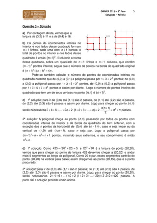 OBMEP 2011 – 2
a
Fase
Soluções – Nível 3
5
Questão 3 – Solução
a) Por contagem direta, vemos que a
lonjura de (3,2) é 11 e a de (0,4) é 16.
b) Os pontos de coordenadas inteiras no
interior e nos lados desse quadrado formam
n +1 linhas, cada uma com n +1 pontos; o
total de pontos no interior e nos lados desse
quadrado é então (n +1)2
. Excluindo a borda
desse quadrado, sobra um quadrado de linhas e colunas, que contém
pontos inteiros; segue que o número de pontos na borda do quadrado original
é .
Pode-se também calcular o número de pontos de coordenadas inteiras no
quadrado notando que de (0,0) a (0,1) a poligonal passa por 2
1 3 2+ = pontos; de (0,0)
a (2,0) a poligonal passa por 2
1 3 5 3+ + = pontos, de (0,0) a (0,3) a poligonal passa
por 2
1 3 5 7 4+ + + = pontos e assim por diante. Logo o número de pontos inteiros do
quadrado que tem um de seus vértices no ponto ( , )n n é (n +1)2
.
c) 1a
solução: para ir de (0,0) até (1,1) são 2 passos, de (1,1) até (2,2) são 4 passos,
de (2,2) até (3,3) são 6 passos e assim por diante. Logo para chegar ao ponto ( , )n n
serão necessários 2 + 4 + 6 +…+ 2n = 2⋅(1+ 2 + 3 +…+ n) = 2⋅
n(n +1)
2
= n2
+ n passos.
2a
solução: A poligonal chega ao ponto ( , )n n passando por todos os pontos com
coordenadas inteiras do interior e da borda do quadrado do item anterior, com a
exceção dos n pontos da horizontal de (0, )n até ( 1, )n n− , caso n seja ímpar ou da
vertical de ( ,0)n até ( , 1)n n − , caso n seja par. Logo a poligonal passa por
pontos, incluindo seus extremos, e seu comprimento é então
.
d) 1a
solução: Como e é a lonjura do ponto (20,20),
vemos que para chegar ao ponto de lonjura 425 devemos chegar a (20,20) e andar
mais 5 segmentos ao longo da poligonal. Como 20 é par, esses segmentos partirão do
ponto (20,20) na vertical para baixo; assim chegamos ao ponto (20,15), que é o ponto
procurado.
2a
solução:para ir de (0,0) até (1,1) são 2 passos; de (1,1) até (2,2) são 4 passos, de
(2,2) até (3,3) são 6 passos e assim por diante. Logo, para chegar ao ponto (20,20),
serão necessários 2 + 4 + 6 +…+ 40 = 2⋅(1+ 2 + 3 +…+ 20) = 2⋅210 = 420 passos. A
partir daí a solução procede como acima.
1n − 1n −
2
( 1)n −
2 2
( 1) ( 1) 4n nn − −+ =
2 2
( 11) n nn n− =+ + +
2
n n+
2
425 (20 20) 5+ += 2
20 20+
 