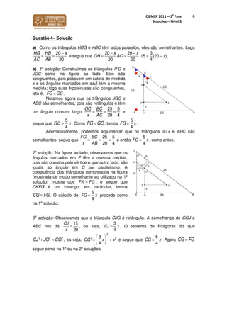 OBMEP 2011 – 2
a
Fase
Soluções – Nível 3
6
Questão 4– Solução
a) Como os triângulos HBG e ABC têm lados paralelos, eles são semelhantes. Logo
HG
AC
=
HB
AB
=
20 − x
20
e segue que GH =
20 − x
20
AC =
20 − x
20
⋅15 =
3
4
(20 − x).
b) 1a
solução: Construímos os triângulos IFG e
JGC como na figura ao lado. Eles são
congruentes, pois possuem um cateto de medida
x e os ângulos marcados em azul têm a mesma
medida; logo suas hipotenusas são congruentes,
isto é, .
Notamos agora que os triângulos JGC e
ABC são semelhantes, pois são retângulos e têm
um ângulo comum. Logo
GC
x
=
BC
AC
=
25
20
=
5
4
e
segue que GC =
5
4
x. Como FG = GC , temos FG =
5
4
x .
Alternativamente, podemos argumentar que os triângulos IFG e ABC são
semelhantes; segue que
FG
x
=
BC
AB
=
25
20
=
5
4
e então FG =
5
4
x , como antes.
2a
solução: Na figura ao lado, observamos que os
ângulos marcados em F têm a mesma medida,
pois são opostos pelo vértice e, por outro lado, são
iguais ao ângulo em C por paralelismo. A
congruência dos triângulos sombreados na figura
(mostrada de modo semelhante ao utilizado na 1ª
solução) mostra que FK FG= , e segue que
CKFG é um losango; em particular, temos
CG = FG. O cálculo de FG =
5
4
x procede como
na 1a
solução.
3a
solução: Observamos que o triângulo CJG é retângulo. A semelhança de CGJ e
ABC nos dá
CJ
x
=
15
20
, ou seja, CJ =
3
4
x . O teorema de Pitágoras diz que
CJ 2
+ JG2
= CG2
, ou seja, CG2
=
3
4
x




2
+ x2
e segue que CG =
5
4
x. Agora CG = FG
segue como na 1a
ou na 2a
soluções.
FG GC=
 