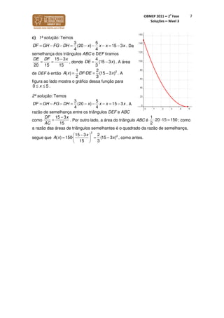 OBMEP 2011 – 2
a
Fase
Soluções – Nível 3
7
c) 1ª solução: Temos
3 5
(20 ) 15 3
4 4
xDF GH FG D x x xH − − − == − −− = . Da
semelhança dos triângulos ABC e DEF tiramos
15 3
20 15 15
DE DF x−
= = , donde
4
(15 3 )
3
DE x= − . A área
de DEF é então 22
· (15 3
3
1
(
2
)) DE xA x DF = −= . A
figura ao lado mostra o gráfico dessa função para
0 5x≤ ≤ .
2ª solução: Temos
. A
razão de semelhança entre os triângulos DEF e ABC
como . Por outro lado, a área do triângulo ABC é ; como
a razão das áreas de triângulos semelhantes é o quadrado da razão de semelhança,
segue que
2
215 3 2
· (15 3 )
15
( ) 150
3
A
x
xx
− 
= − 
 
= , como antes.
3
(20 15 3
4 4
5
)xDF GH FG xH xD x= − − − − − = −=
15 3
15
DF x
AC
−
=
1
20 15 150
2
⋅ ⋅ =
 