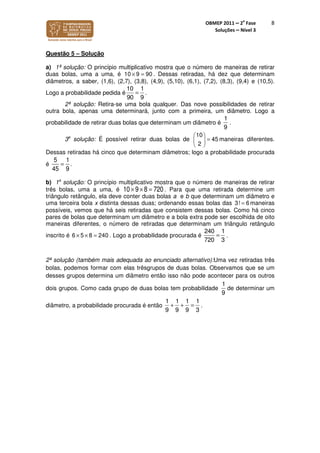 OBMEP 2011 – 2
a
Fase
Soluções – Nível 3
8
Questão 5 – Solução
a) 1ª solução: O princípio multiplicativo mostra que o número de maneiras de retirar
duas bolas, uma a uma, é 10 9 90× = . Dessas retiradas, há dez que determinam
diâmetros, a saber, (1,6), (2,7), (3,8), (4,9), (5,10), (6,1), (7,2), (8,3), (9,4) e (10,5).
Logo a probabilidade pedida é
10 1
90 9
= .
2ª solução: Retira-se uma bola qualquer. Das nove possibilidades de retirar
outra bola, apenas uma determinará, junto com a primeira, um diâmetro. Logo a
probabilidade de retirar duas bolas que determinam um diâmetro é
1
9
.
3a
solução: É possível retirar duas bolas de
10
45
2
 


=

maneiras diferentes.
Dessas retiradas há cinco que determinam diâmetros; logo a probabilidade procurada
é
5
45
=
1
9
.
b) 1a
solução: O princípio multiplicativo mostra que o número de maneiras de retirar
três bolas, uma a uma, é 10 × 9 ×8 = 720 . Para que uma retirada determine um
triângulo retângulo, ela deve conter duas bolas a e b que determinam um diâmetro e
uma terceira bola x distinta dessas duas; ordenando essas bolas das 3! 6= maneiras
possíveis, vemos que há seis retiradas que consistem dessas bolas. Como há cinco
pares de bolas que determinam um diâmetro e a bola extra pode ser escolhida de oito
maneiras diferentes, o número de retiradas que determinam um triângulo retângulo
inscrito é 5 8 246 0× × = . Logo a probabilidade procurada é
240 1
720 3
= .
2ª solução (também mais adequada ao enunciado alternativo):Uma vez retiradas três
bolas, podemos formar com elas trêsgrupos de duas bolas. Observamos que se um
desses grupos determina um diâmetro então isso não pode acontecer para os outros
dois grupos. Como cada grupo de duas bolas tem probabilidade
1
9
de determinar um
diâmetro, a probabilidade procurada é então
1 1 1 1
9 9 39
+ + = .
 