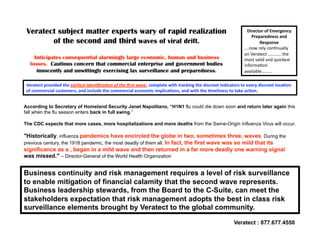 Veratect subject matter experts wary of rapid realization                                                      Director of Emergency 
                                                                                                                  Preparedness and 
        of the second and third waves of viral drift.                                                                 Response  
                                                                                                              ….now rely con,nually 
                                                                                                              on Veratect ………… the 
     Anticipates consequential alarmingly large economic, human and business                                  most valid and quickest 
   losses. Cautious concern that commercial enterprise and government bodies                                  informa,on 
      innocently and unwittingly exercising lax surveillance and preparedness.                                available……….

 Veratect provided the earliest iden+ﬁca+on of the ﬁrst wave, complete with tracking the discreet indicators to every discreet loca7on 
 of commercial customers, and include the commercial economic implica7ons, and with the 7meliness to take ac7on.   


According to Secretary of Homeland Security Janet Napolitano, “H1N1 flu could die down soon and return later again this
fall when the flu season enters back in full swing.”

The CDC expects that more cases, more hospitalizations and more deaths from the Swine-Origin Influenza Virus will occur.

quot;Historically, influenza pandemics have encircled the globe in two, sometimes three, waves. During the
previous century, the 1918 pandemic, the most deadly of them all. In fact, the first wave was so mild that its
significance as a , began in a mild wave and then returned in a far more deadly one warning signal
was missed.quot; – Director-General of the World Health Organization


Business continuity and risk management requires a level of risk surveillance
to enable mitigation of financial calamity that the second wave represents.
Business leadership stewards, from the Board to the C-Suite, can meet the
stakeholders expectation that risk management adopts the best in class risk
surveillance elements brought by Veratect to the global community.

                                                                                                         Veratect : 877.677.4550
 