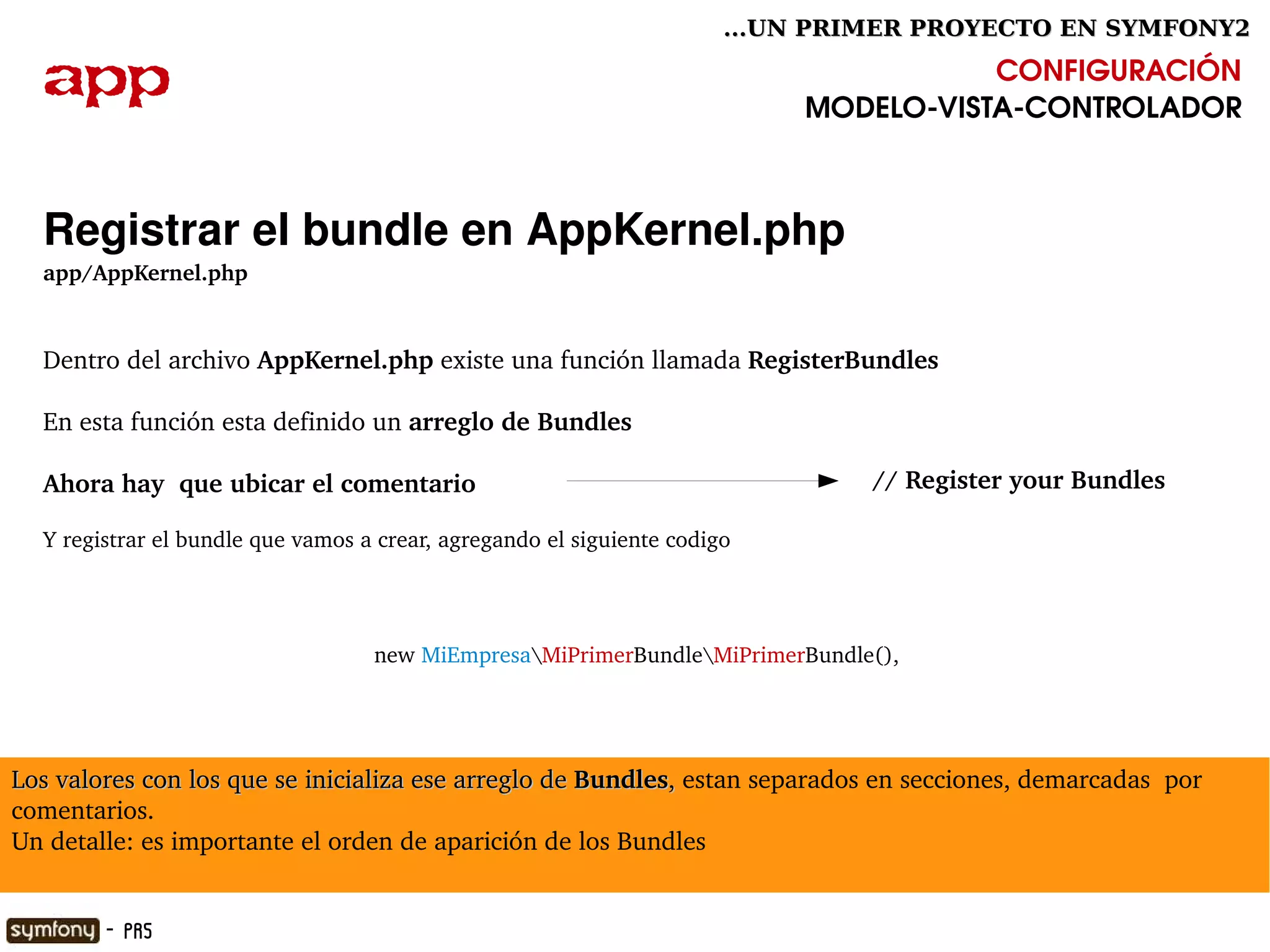 ...UN PRIMER PROYECTO EN SYMFONY2

  app                                                                                  CONFIGURACIÓN
                                                                            MODELO­VISTA­CONTROLADOR



  Registrar el bundle en AppKernel.php
  app/AppKernel.php


  Dentro del archivo AppKernel.php existe una función llamada RegisterBundles

  En esta función esta definido un arreglo de Bundles

  Ahora hay  que ubicar el comentario                                           // Register your Bundles

  Y registrar el bundle que vamos a crear, agregando el siguiente codigo




                                   new MiEmpresaMiPrimerBundleMiPrimerBundle(),




Los valores con los que se inicializa ese arreglo de Bundles, estan separados en secciones, demarcadas  por 
                                                            , 
comentarios.
Un detalle: es importante el orden de aparición de los Bundles
                                                               

        - PR5
 