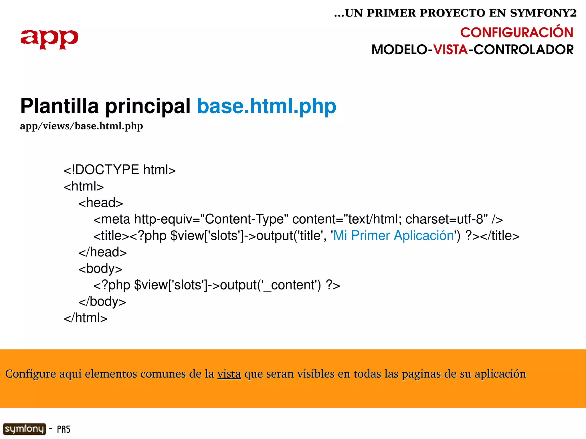 ...UN PRIMER PROYECTO EN SYMFONY2

  app                                                                            CONFIGURACIÓN
                                                                      MODELO­VISTA­CONTROLADOR



  Plantilla principal base.html.php
  app/views/base.html.php



           <!DOCTYPE html>
           <html>
               <head>
                   <meta http­equiv="Content­Type" content="text/html; charset=utf­8" />
                   <title><?php $view['slots']­>output('title', 'Mi Primer Aplicación') ?></title>
               </head>
               <body>
                   <?php $view['slots']­>output('_content') ?>
               </body>
           </html>



Configure aqui elementos comunes de la vista que seran visibles en todas las paginas de su aplicación

                                                        

        - PR5
 