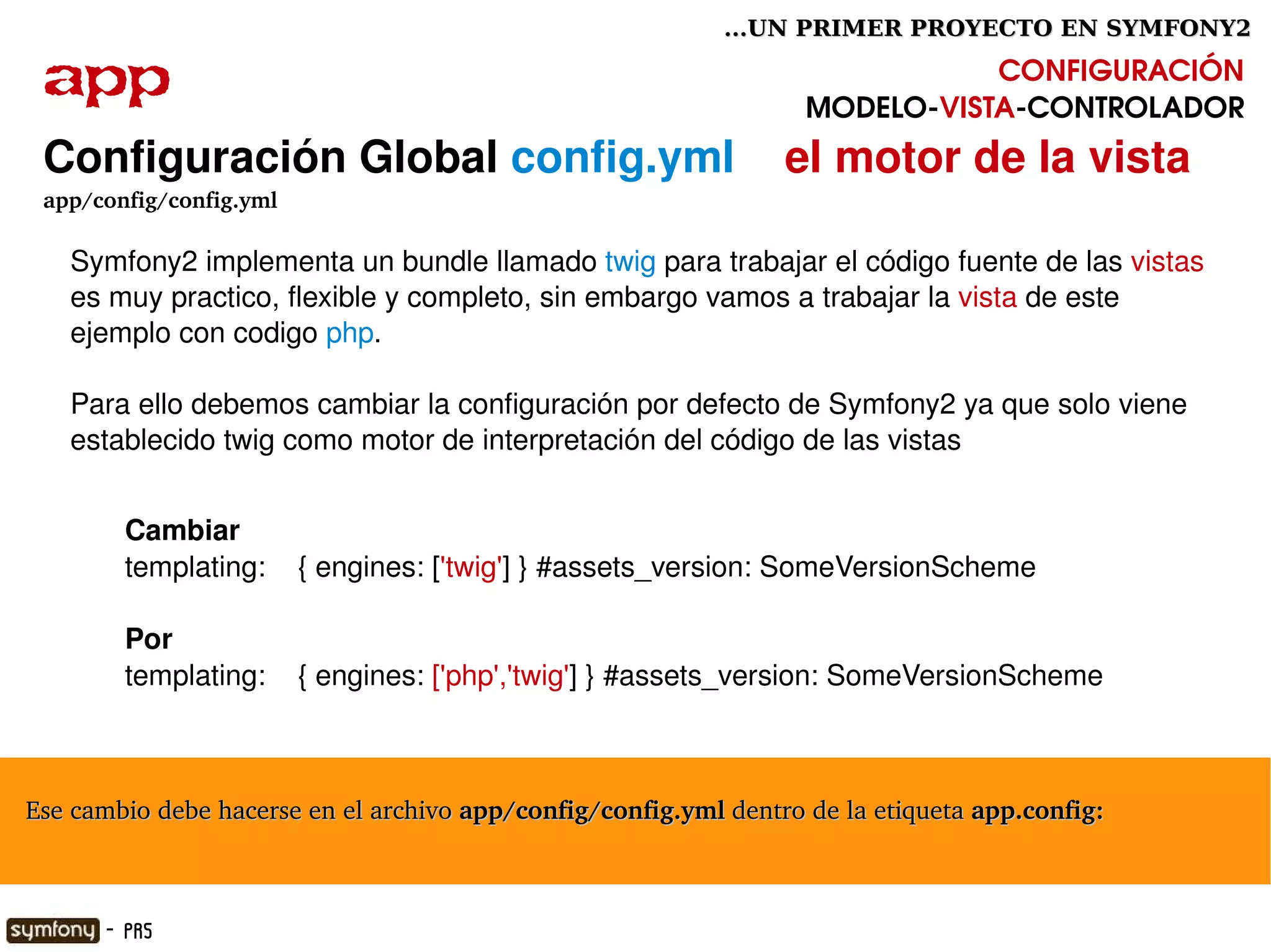 ...UN PRIMER PROYECTO EN SYMFONY2

  app                                                                          CONFIGURACIÓN
                                                                    MODELO­VISTA­CONTROLADOR
  Configuración Global config.yml    el motor de la vista
  app/config/config.yml

        Symfony2 implementa un bundle llamado twig para trabajar el código fuente de las vistas 
        es muy practico, flexible y completo, sin embargo vamos a trabajar la vista de este 
        ejemplo con codigo php.

        Para ello debemos cambiar la configuración por defecto de Symfony2 ya que solo viene 
        establecido twig como motor de interpretación del código de las vistas


            Cambiar
            templating:    { engines: ['twig'] } #assets_version: SomeVersionScheme

            Por
            templating:    { engines: ['php','twig'] } #assets_version: SomeVersionScheme



  Ese cambio debe hacerse en el archivo app/config/config.yml dentro de la etiqueta app.config:

                                                      

          - PR5
 