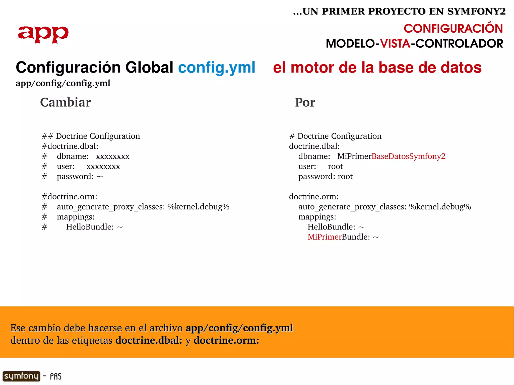 ...UN PRIMER PROYECTO EN SYMFONY2

  app                                                                              CONFIGURACIÓN
                                                                        MODELO­VISTA­CONTROLADOR

  Configuración Global config.yml    el motor de la base de datos
  app/config/config.yml

        Cambiar                                                 Por

        ## Doctrine Configuration                              # Doctrine Configuration
        #doctrine.dbal:                                        doctrine.dbal:
        #    dbname:   xxxxxxxx                                    dbname:   MiPrimerBaseDatosSymfony2
        #    user:     xxxxxxxx                                    user:     root
        #    password: ~                                           password: root

        #doctrine.orm:                                         doctrine.orm:
        #    auto_generate_proxy_classes: %kernel.debug%           auto_generate_proxy_classes: %kernel.debug%
        #    mappings:                                             mappings:
        #        HelloBundle: ~                                        HelloBundle: ~
                                                                       MiPrimerBundle: ~




  Ese cambio debe hacerse en el archivo app/config/config.yml 
  dentro de las etiquetas doctrine.dbal: y doctrine.orm:
                                                            

        - PR5
 