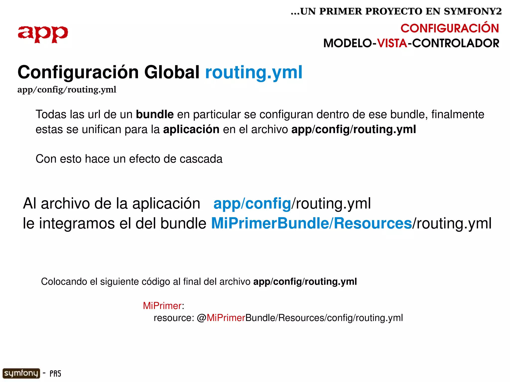 ...UN PRIMER PROYECTO EN SYMFONY2

app                                                                               CONFIGURACIÓN
                                                                       MODELO­VISTA­CONTROLADOR

Configuración Global routing.yml
app/config/routing.yml

     Todas las url de un bundle en particular se configuran dentro de ese bundle, finalmente 
     estas se unifican para la aplicación en el archivo app/config/routing.yml

     Con esto hace un efecto de cascada


 Al archivo de la aplicación   app/config/routing.yml  
 le integramos el del bundle MiPrimerBundle/Resources/routing.yml 


      Colocando el siguiente código al final del archivo app/config/routing.yml

                             MiPrimer:
                                 resource: @MiPrimerBundle/Resources/config/routing.yml


                                                        

      - PR5
 